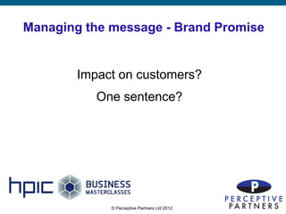 Managing the message - Brand Promise


        Impact on customers?
           One sentence?




             © Perceptive Partners Ltd 2012
                                              9
 
