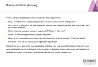 Communications planning
Produce a high level action plan which includes the following elements:
• Why – overall business objective or goal. How are your communications adding value?
• Who – who it is relevant to, will they understand, what do they know or think now, what do you want each
group to do differently?
• What – what are we asking people to engage with? What is in it for them?
• When – is there timing conflict and is speed important?
• How – which channels are most appropriate for the audience and the message? What style is best?
• Feedback – how will you track success against the objectives?
Relate all the above back to the business strategy and show how each support the strategy. Test with senior
leaders before launching the strategy in order to get buy-in. Include a section on timelines and milestones to
show how you intend to deliver and also identify risks and how you will mitigate them.
 