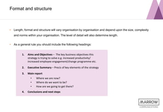 Format and structure
• Length, format and structure will vary organisation by organisation and depend upon the size, complexity
and norms within your organisation. The level of detail will also determine length.
• As a general rule you should include the following headings:
1. Aims and Objectives – The key business objectives this
strategy is trying to solve e.g. increased productivity/
increased employee engagement/change programme etc.
2. Executive Summary – Precis of key elements of the strategy
3. Main report
• Where we are now?
• Where do we want to be?
• How are we going to get there?
4. Conclusions and next steps
 