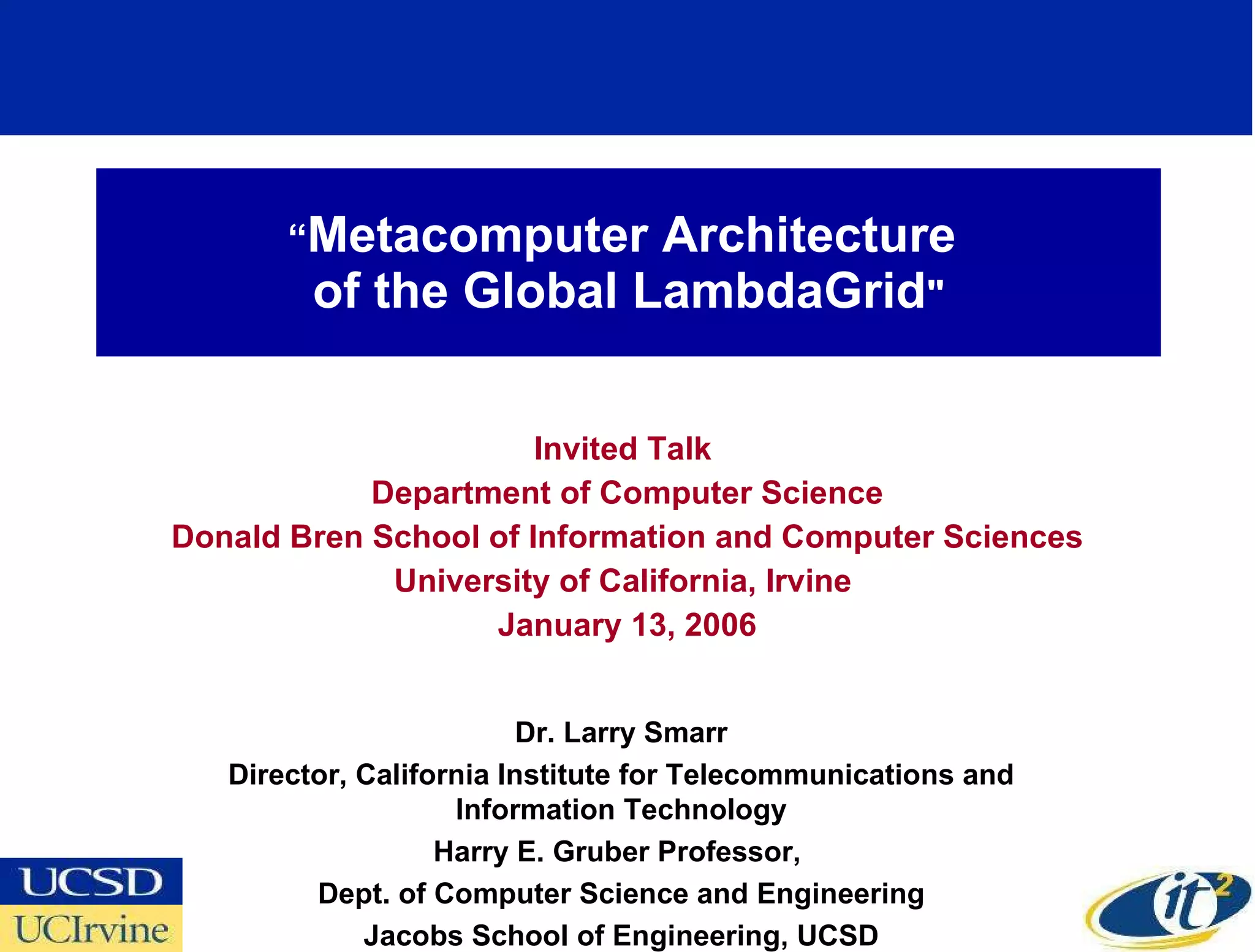 “ Metacomputer Architecture  of the Global LambdaGrid &quot; Invited Talk  Department of Computer Science Donald Bren School of Information and Computer Sciences University of California, Irvine  January 13, 2006 Dr. Larry Smarr Director, California Institute for Telecommunications and Information Technology Harry E. Gruber Professor,  Dept. of Computer Science and Engineering Jacobs School of Engineering, UCSD 