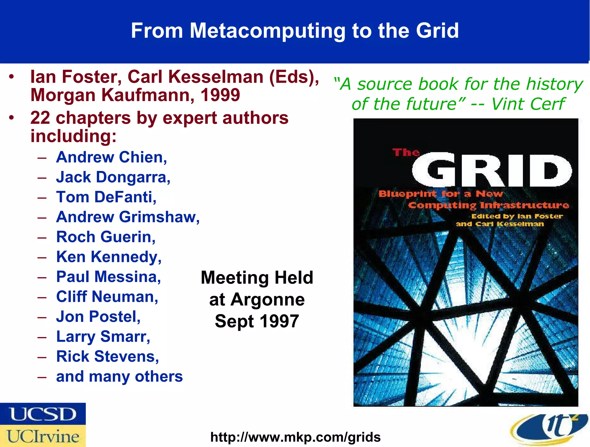 From Metacomputing to the Grid Ian Foster, Carl Kesselman (Eds), Morgan Kaufmann, 1999 22 chapters by expert authors including:  Andrew Chien,  Jack Dongarra,  Tom DeFanti,  Andrew Grimshaw,  Roch Guerin,  Ken Kennedy,  Paul Messina,  Cliff Neuman,  Jon Postel,  Larry Smarr,  Rick Stevens,  and many others http://www.mkp.com/grids “ A source book for the history of the future” -- Vint Cerf Meeting Held at Argonne Sept 1997 