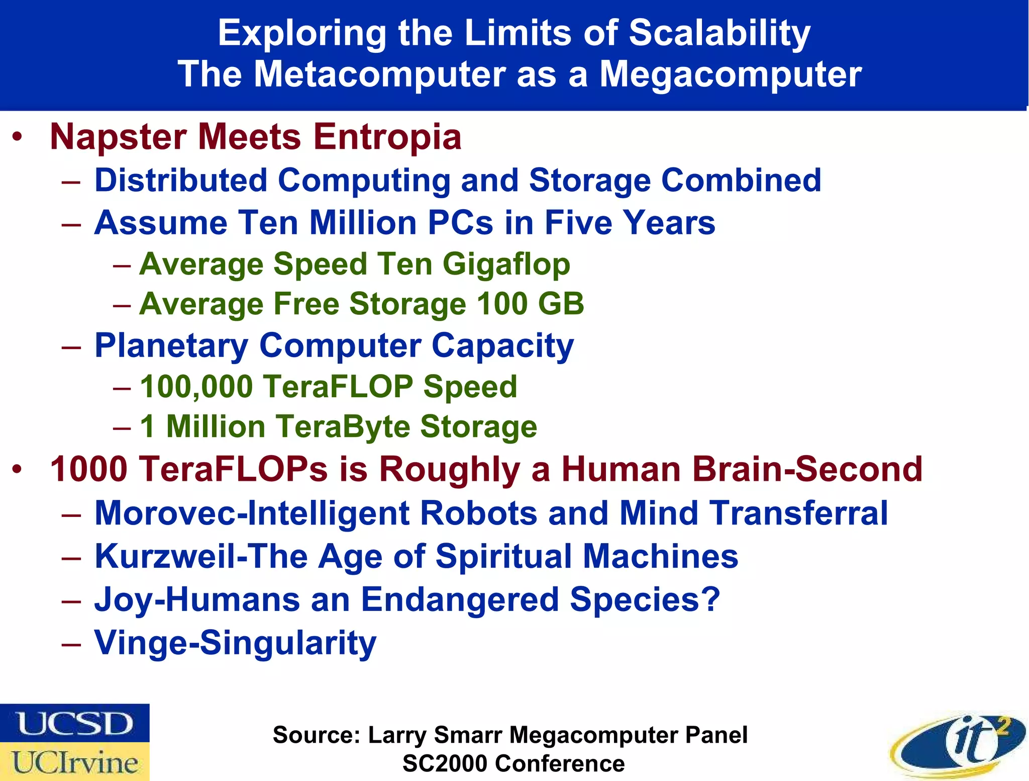 Exploring the Limits of Scalability  The Metacomputer as a Megacomputer Napster Meets Entropia Distributed Computing and Storage Combined Assume Ten Million PCs in Five Years Average Speed Ten Gigaflop Average Free Storage 100 GB Planetary Computer Capacity 100,000 TeraFLOP Speed 1 Million TeraByte Storage 1000 TeraFLOPs is Roughly a Human Brain-Second Morovec-Intelligent Robots and Mind Transferral Kurzweil-The Age of Spiritual Machines Joy-Humans an Endangered Species? Vinge-Singularity  Source: Larry Smarr Megacomputer Panel  SC2000 Conference 