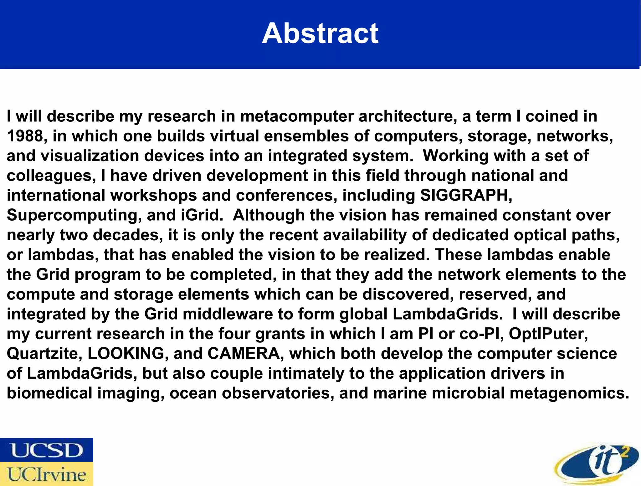 Abstract I will describe my research in metacomputer architecture, a term I coined in 1988, in which one builds virtual ensembles of computers, storage, networks, and visualization devices into an integrated system.  Working with a set of colleagues, I have driven development in this field through national and international workshops and conferences, including SIGGRAPH, Supercomputing, and iGrid.  Although the vision has remained constant over nearly two decades, it is only the recent availability of dedicated optical paths, or lambdas, that has enabled the vision to be realized. These lambdas enable the Grid program to be completed, in that they add the network elements to the compute and storage elements which can be discovered, reserved, and integrated by the Grid middleware to form global LambdaGrids.  I will describe my current research in the four grants in which I am PI or co-PI, OptIPuter, Quartzite, LOOKING, and CAMERA, which both develop the computer science of LambdaGrids, but also couple intimately to the application drivers in biomedical imaging, ocean observatories, and marine microbial metagenomics.  