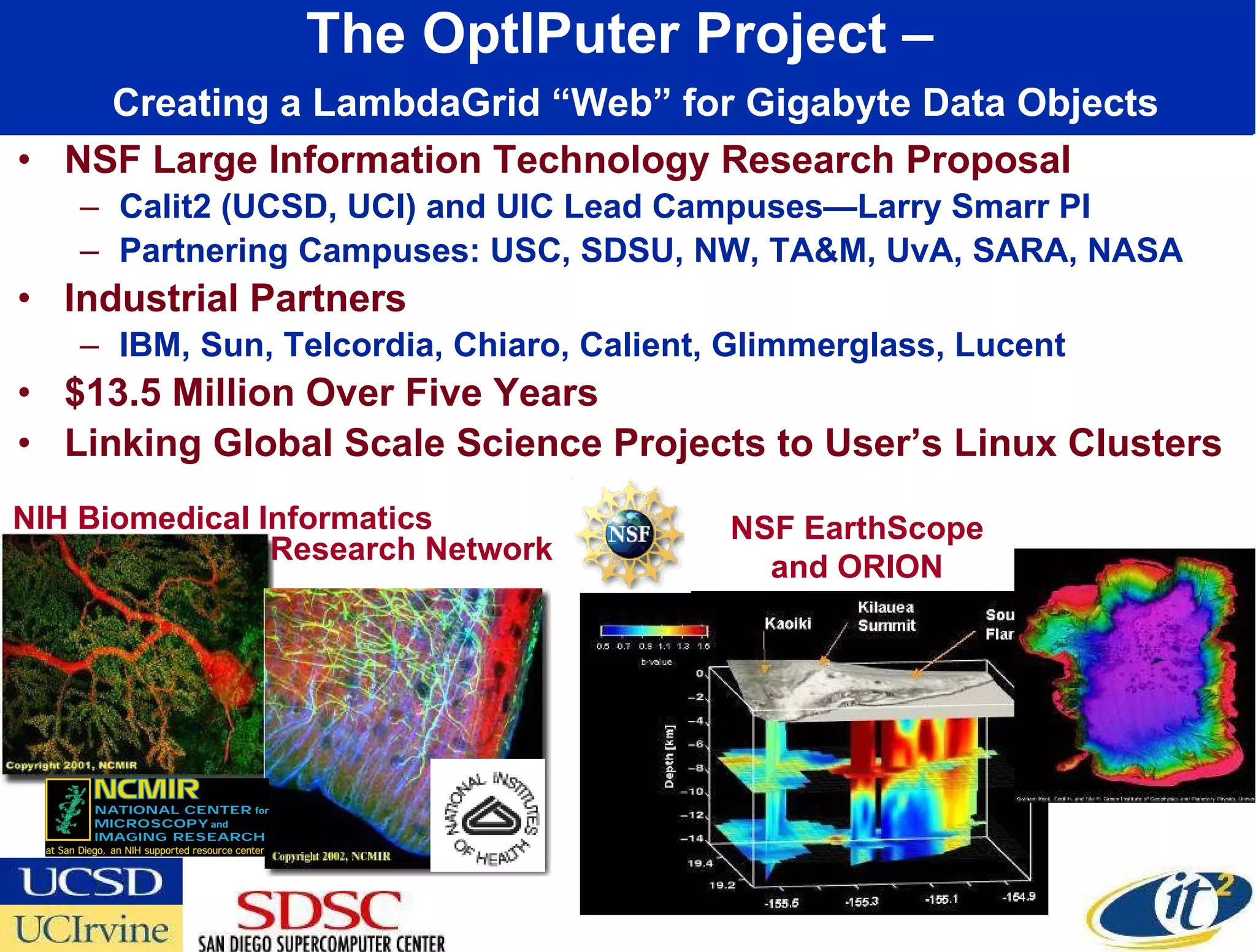 The OptIPuter Project –    Creating a LambdaGrid “Web” for Gigabyte Data Objects NSF Large Information Technology Research Proposal Calit2 (UCSD, UCI) and UIC Lead Campuses—Larry Smarr PI Partnering Campuses: USC, SDSU, NW, TA&M, UvA, SARA, NASA Industrial Partners IBM, Sun, Telcordia, Chiaro, Calient, Glimmerglass, Lucent $13.5 Million Over Five Years Linking Global Scale Science Projects to User’s Linux Clusters NIH Biomedical Informatics NSF EarthScope and ORION Research Network 