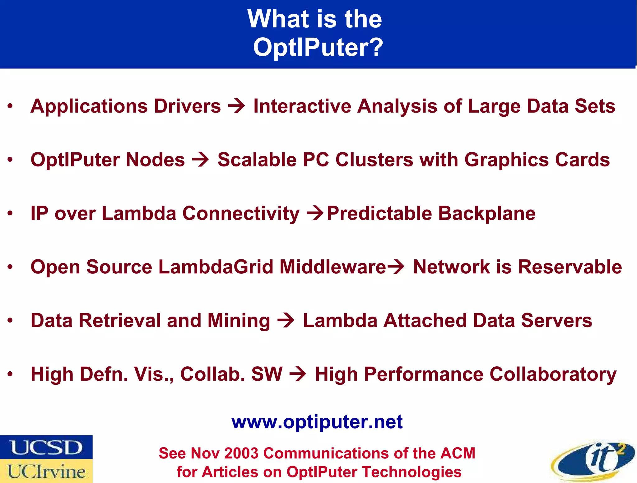 What is the  OptIPuter? Applications Drivers    Interactive Analysis of Large Data Sets OptIPuter Nodes    Scalable PC Clusters with Graphics Cards IP over Lambda Connectivity   Predictable Backplane  Open Source LambdaGrid Middleware   Network is Reservable Data Retrieval and Mining    Lambda Attached Data Servers High Defn. Vis., Collab. SW    High Performance Collaboratory See Nov 2003 Communications of the ACM  for Articles on OptIPuter Technologies www.optiputer.net 