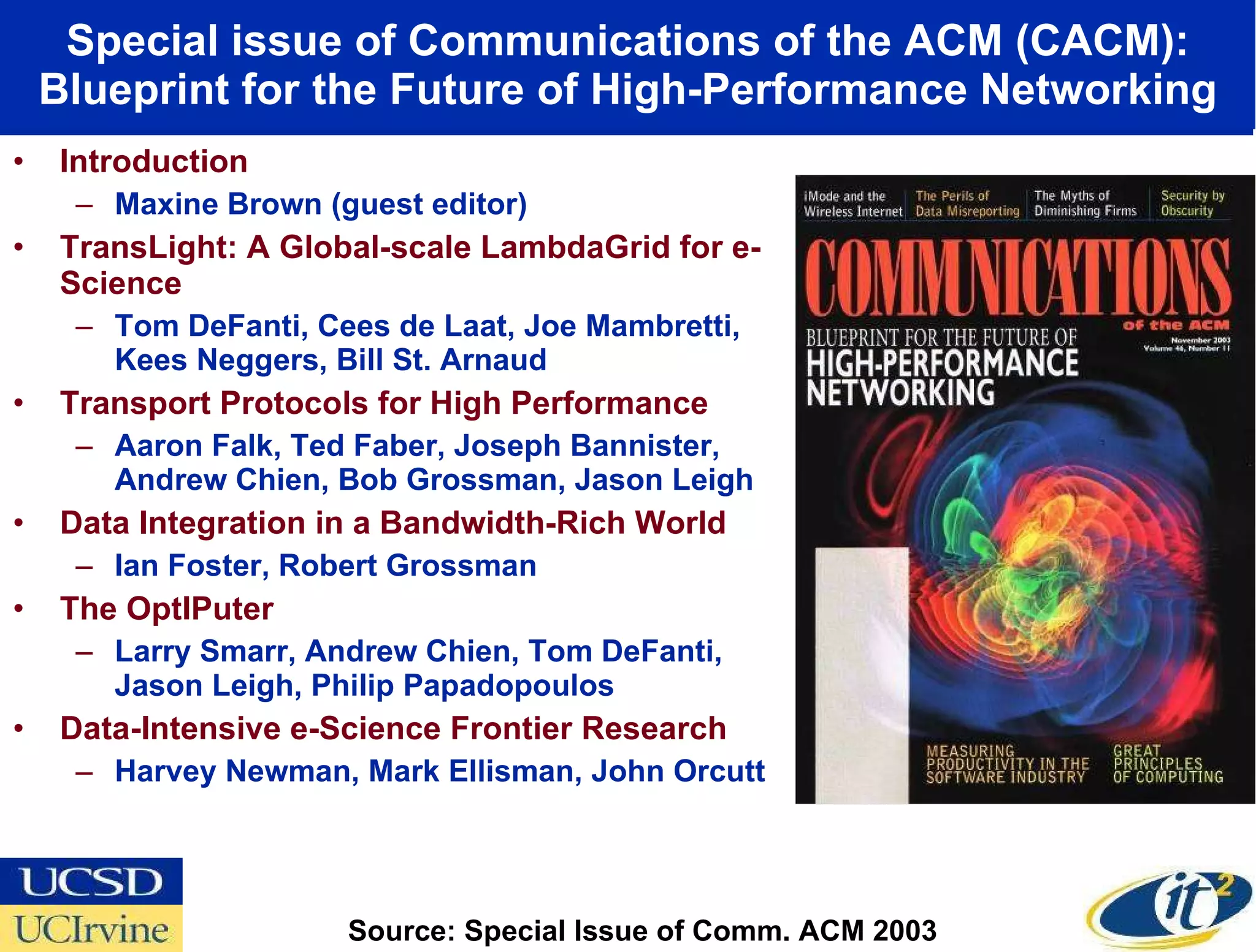 Special issue of Communications of the ACM (CACM): Blueprint for the Future of High-Performance Networking Introduction Maxine Brown (guest editor) TransLight: A Global-scale LambdaGrid for e-Science Tom DeFanti, Cees de Laat, Joe Mambretti, Kees Neggers, Bill St. Arnaud Transport Protocols for High Performance Aaron Falk, Ted Faber, Joseph Bannister, Andrew Chien, Bob Grossman, Jason Leigh Data Integration in a Bandwidth-Rich World Ian Foster, Robert Grossman The OptIPuter Larry Smarr, Andrew Chien, Tom DeFanti, Jason Leigh, Philip Papadopoulos Data-Intensive e-Science Frontier Research Harvey Newman, Mark Ellisman, John Orcutt Source: Special Issue of Comm. ACM 2003  