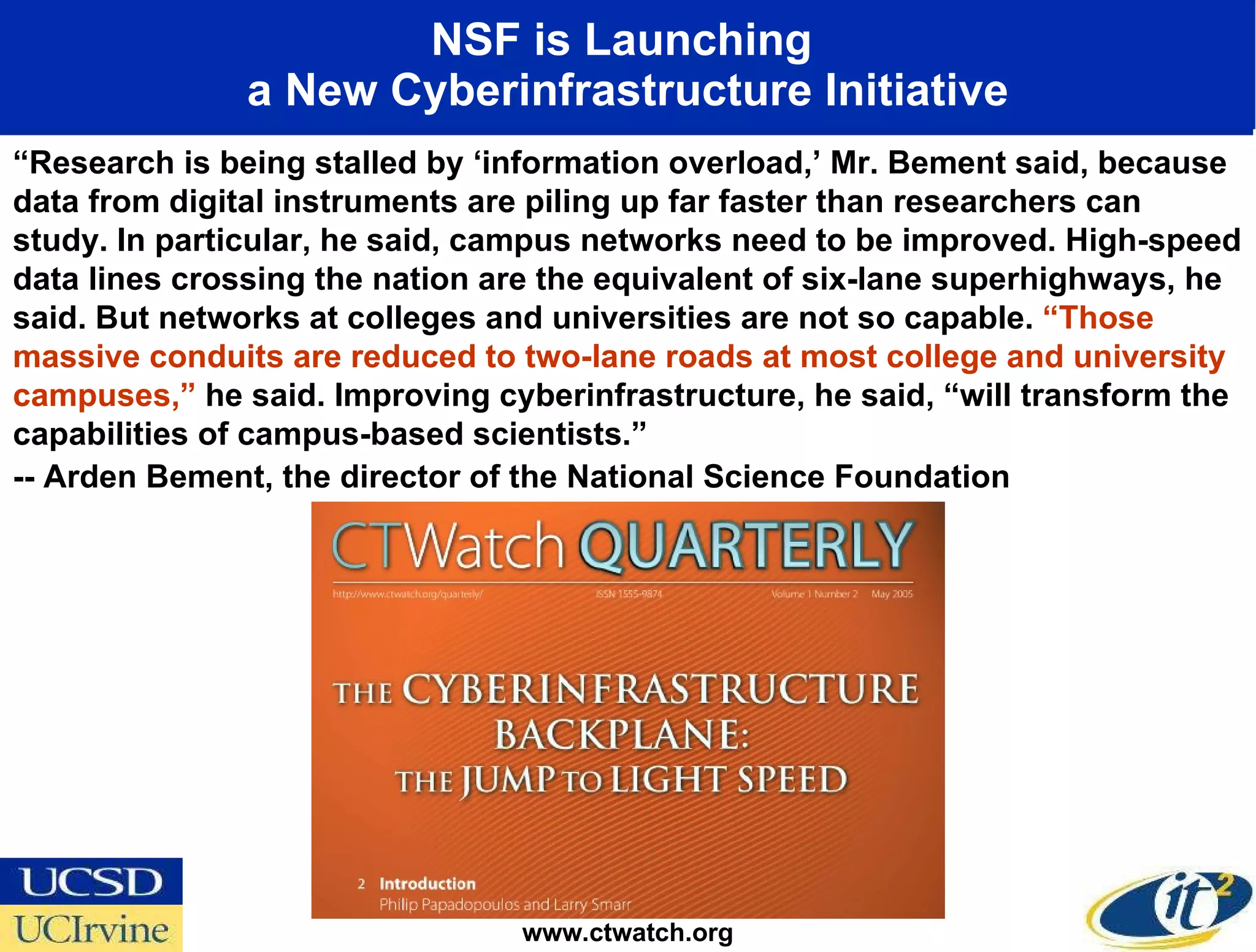 NSF is Launching  a New Cyberinfrastructure Initiative www.ctwatch.org “ Research is being stalled by ‘information overload,’ Mr. Bement said, because data from digital instruments are piling up far faster than researchers can study. In particular, he said, campus networks need to be improved. High-speed data lines crossing the nation are the equivalent of six-lane superhighways, he said. But networks at colleges and universities are not so capable.  “Those massive conduits are reduced to two-lane roads at most college and university campuses,”  he said. Improving cyberinfrastructure, he said, “will transform the capabilities of campus-based scientists.” -- Arden Bement, the director of the National Science Foundation  