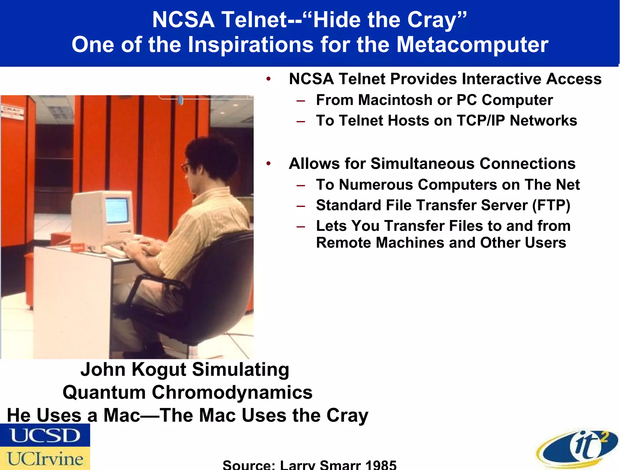 NCSA Telnet--“Hide the Cray” One of the Inspirations for the Metacomputer NCSA Telnet Provides Interactive Access  From Macintosh or PC Computer  To Telnet Hosts on TCP/IP Networks Allows for Simultaneous Connections  To Numerous Computers on The Net Standard File Transfer Server (FTP)  Lets You Transfer Files to and from Remote Machines and Other Users John Kogut Simulating  Quantum Chromodynamics He Uses a Mac—The Mac Uses the Cray Source: Larry Smarr 1985 
