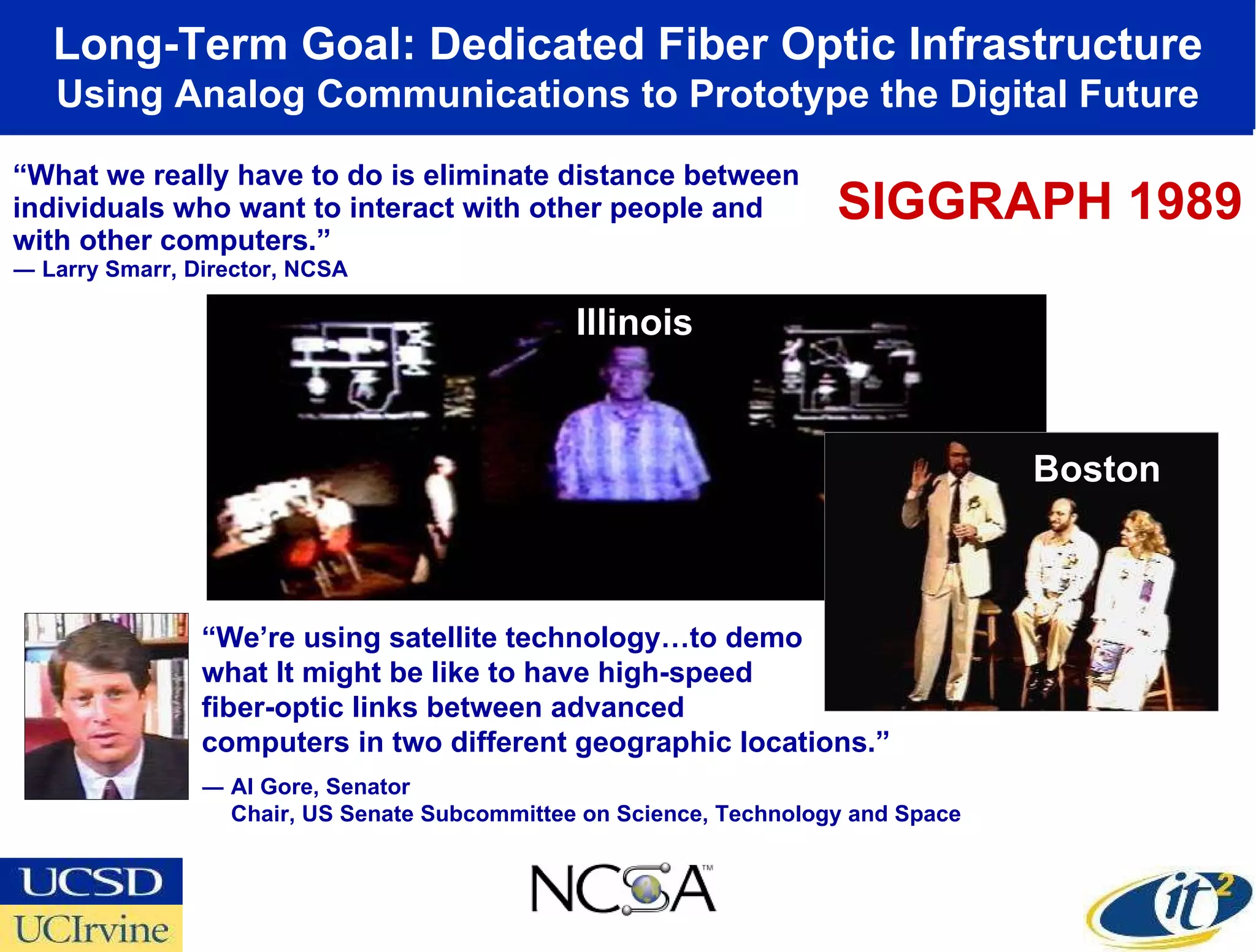 “ What we really have to do is eliminate distance between individuals who want to interact with other people and with other computers.” ― Larry Smarr, Director, NCSA Long-Term Goal: Dedicated Fiber Optic Infrastructure  Using Analog Communications to Prototype the Digital Future “ We’re using satellite technology…to demo what It might be like to have high-speed  fiber-optic links between advanced  computers in two different geographic locations.” ― Al Gore, Senator Chair, US Senate Subcommittee on Science, Technology and Space Illinois Boston SIGGRAPH 1989 