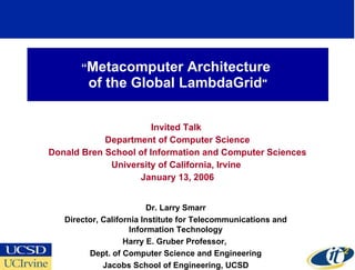 “ Metacomputer Architecture  of the Global LambdaGrid &quot; Invited Talk  Department of Computer Science Donald Bren School of Information and Computer Sciences University of California, Irvine  January 13, 2006 Dr. Larry Smarr Director, California Institute for Telecommunications and Information Technology Harry E. Gruber Professor,  Dept. of Computer Science and Engineering Jacobs School of Engineering, UCSD 