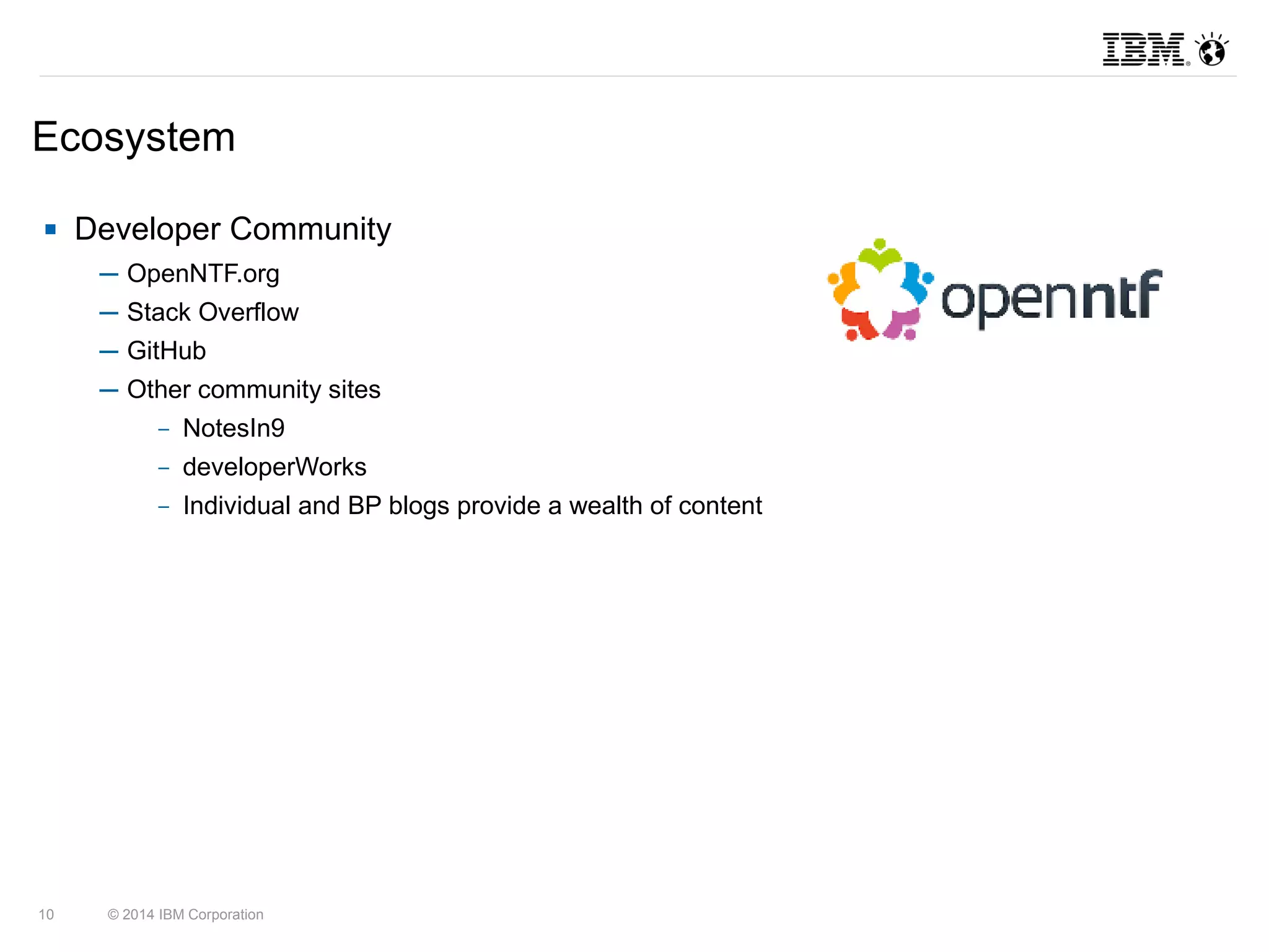 Ecosystem 
 Developer Community 
─ OpenNTF.org 
─ Stack Overflow 
─ GitHub 
─ Other community sites 
– NotesIn9 
– developerWorks 
– Individual and BP blogs provide a wealth of content 
10 © 2014 IBM Corporation 
 