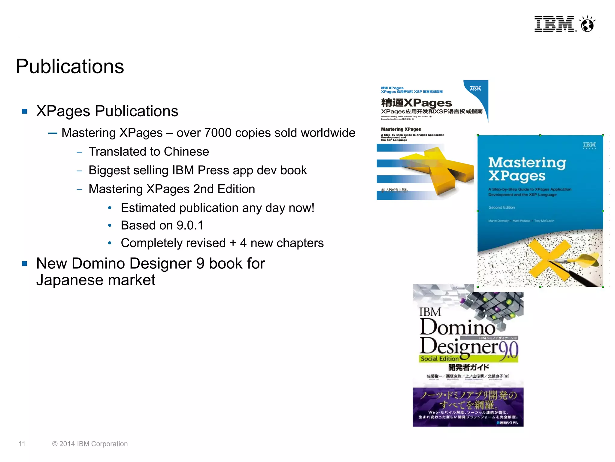 Publications 
 XPages Publications 
─ Mastering XPages – over 7000 copies sold worldwide 
– Translated to Chinese 
– Biggest selling IBM Press app dev book 
– Mastering XPages 2nd Edition 
• Estimated publication any day now! 
• Based on 9.0.1 
• Completely revised + 4 new chapters 
 New Domino Designer 9 book for 
Japanese market 
11 © 2014 IBM Corporation 
 