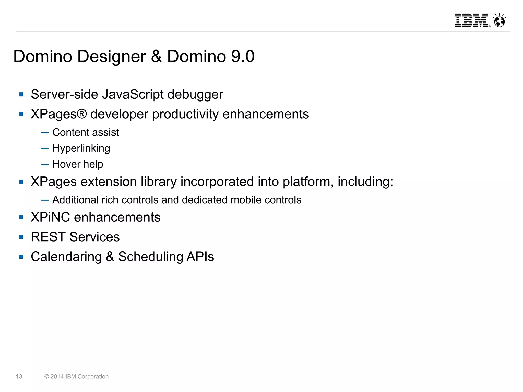Domino Designer & Domino 9.0 
 Server-side JavaScript debugger 
 XPages® developer productivity enhancements 
─ Content assist 
─ Hyperlinking 
─ Hover help 
 XPages extension library incorporated into platform, including: 
─ Additional rich controls and dedicated mobile controls 
 XPiNC enhancements 
 REST Services 
 Calendaring & Scheduling APIs 
13 © 2014 IBM Corporation 
 