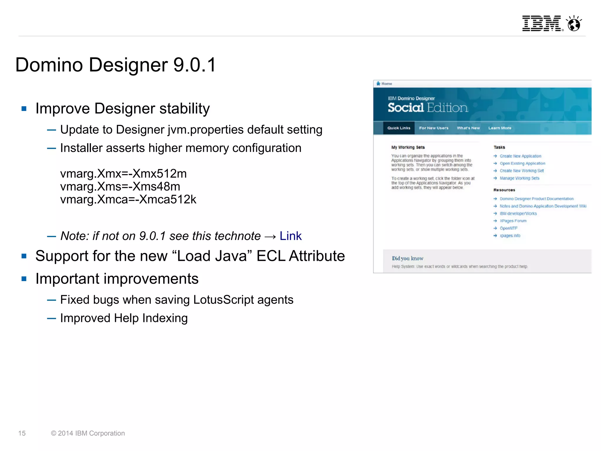 Domino Designer 9.0.1 
 Improve Designer stability 
─ Update to Designer jvm.properties default setting 
─ Installer asserts higher memory configuration 
vmarg.Xmx=-Xmx512m 
vmarg.Xms=-Xms48m 
vmarg.Xmca=-Xmca512k 
─ Note: if not on 9.0.1 see this technote → Link 
 Support for the new “Load Java” ECL Attribute 
 Important improvements 
─ Fixed bugs when saving LotusScript agents 
─ Improved Help Indexing 
15 © 2014 IBM Corporation 
 