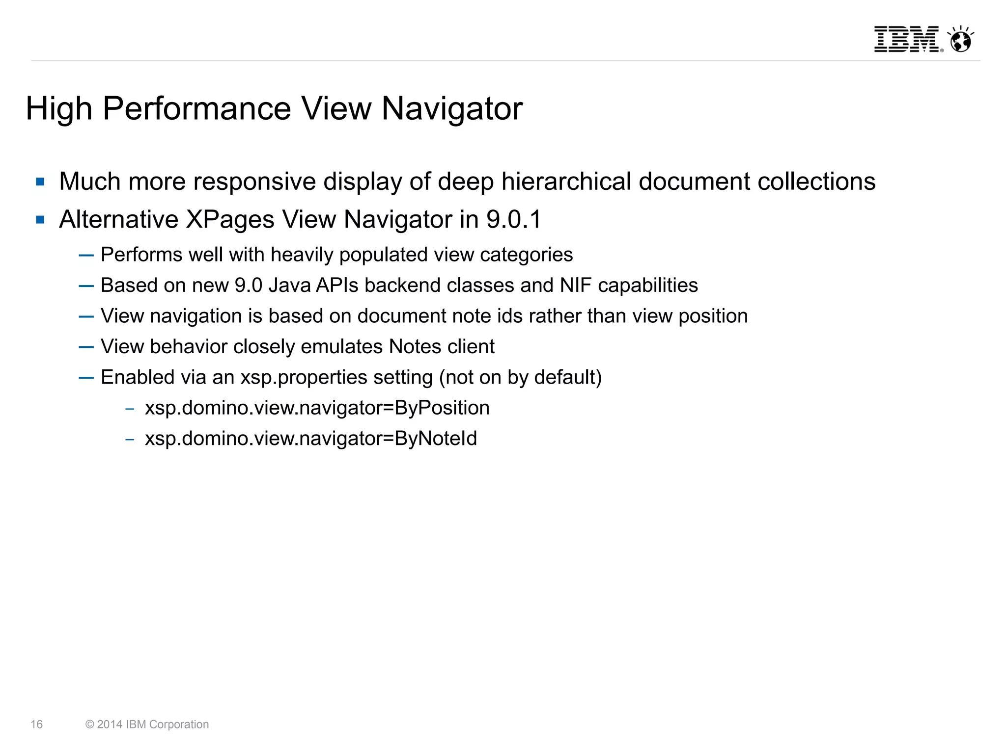 High Performance View Navigator 
 Much more responsive display of deep hierarchical document collections 
 Alternative XPages View Navigator in 9.0.1 
─ Performs well with heavily populated view categories 
─ Based on new 9.0 Java APIs backend classes and NIF capabilities 
─ View navigation is based on document note ids rather than view position 
─ View behavior closely emulates Notes client 
─ Enabled via an xsp.properties setting (not on by default) 
– xsp.domino.view.navigator=ByPosition 
– xsp.domino.view.navigator=ByNoteId 
16 © 2014 IBM Corporation 
 