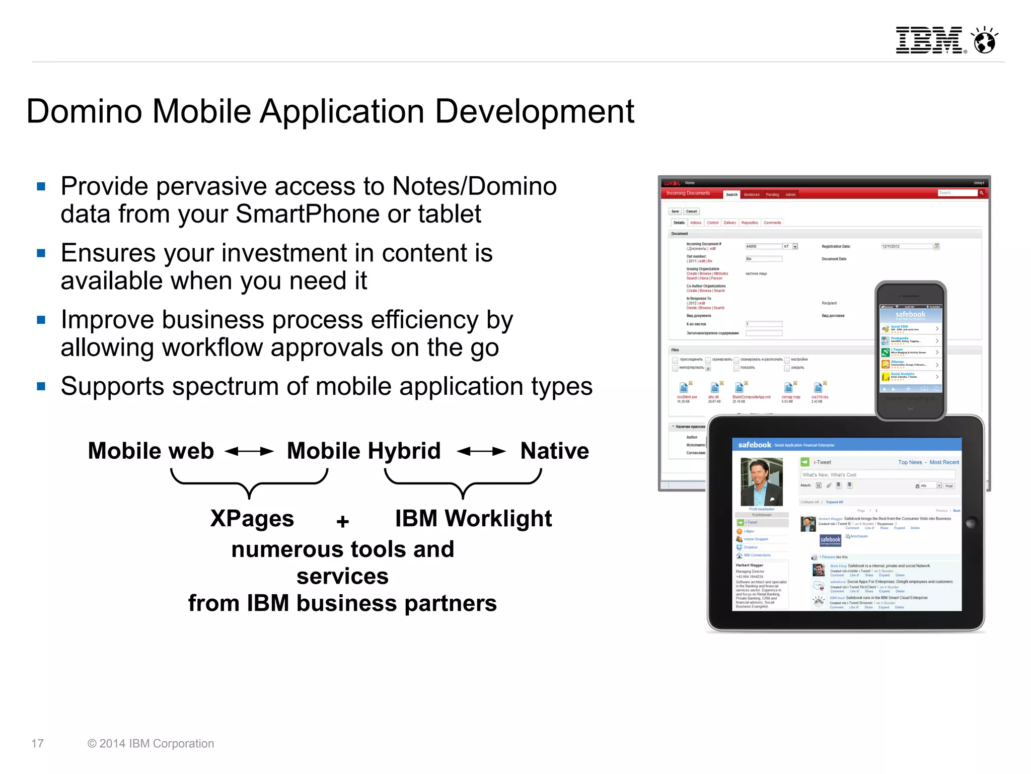 Domino Mobile Application Development 
 Provide pervasive access to Notes/Domino 
data from your SmartPhone or tablet 
 Ensures your investment in content is 
available when you need it 
 Improve business process efficiency by 
allowing workflow approvals on the go 
 Supports spectrum of mobile application types 
Mobile web Mobile Hybrid Native 
XPages IBM Worklight 
17 © 2014 IBM Corporation 
+ 
numerous tools and 
services 
from IBM business partners 
 