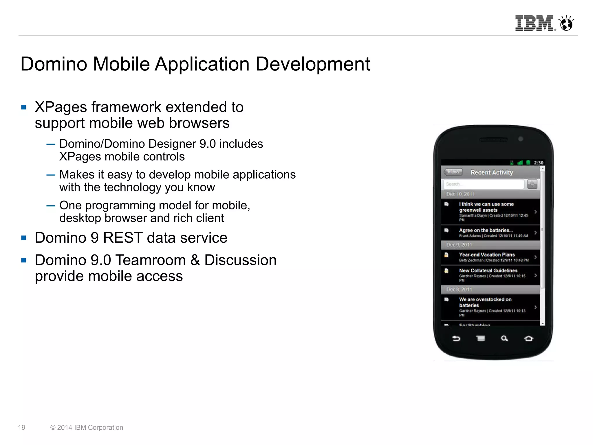 Domino Mobile Application Development 
 XPages framework extended to 
support mobile web browsers 
─ Domino/Domino Designer 9.0 includes 
XPages mobile controls 
─ Makes it easy to develop mobile applications 
with the technology you know 
─ One programming model for mobile, 
desktop browser and rich client 
 Domino 9 REST data service 
 Domino 9.0 Teamroom & Discussion 
provide mobile access 
19 © 2014 IBM Corporation 
 