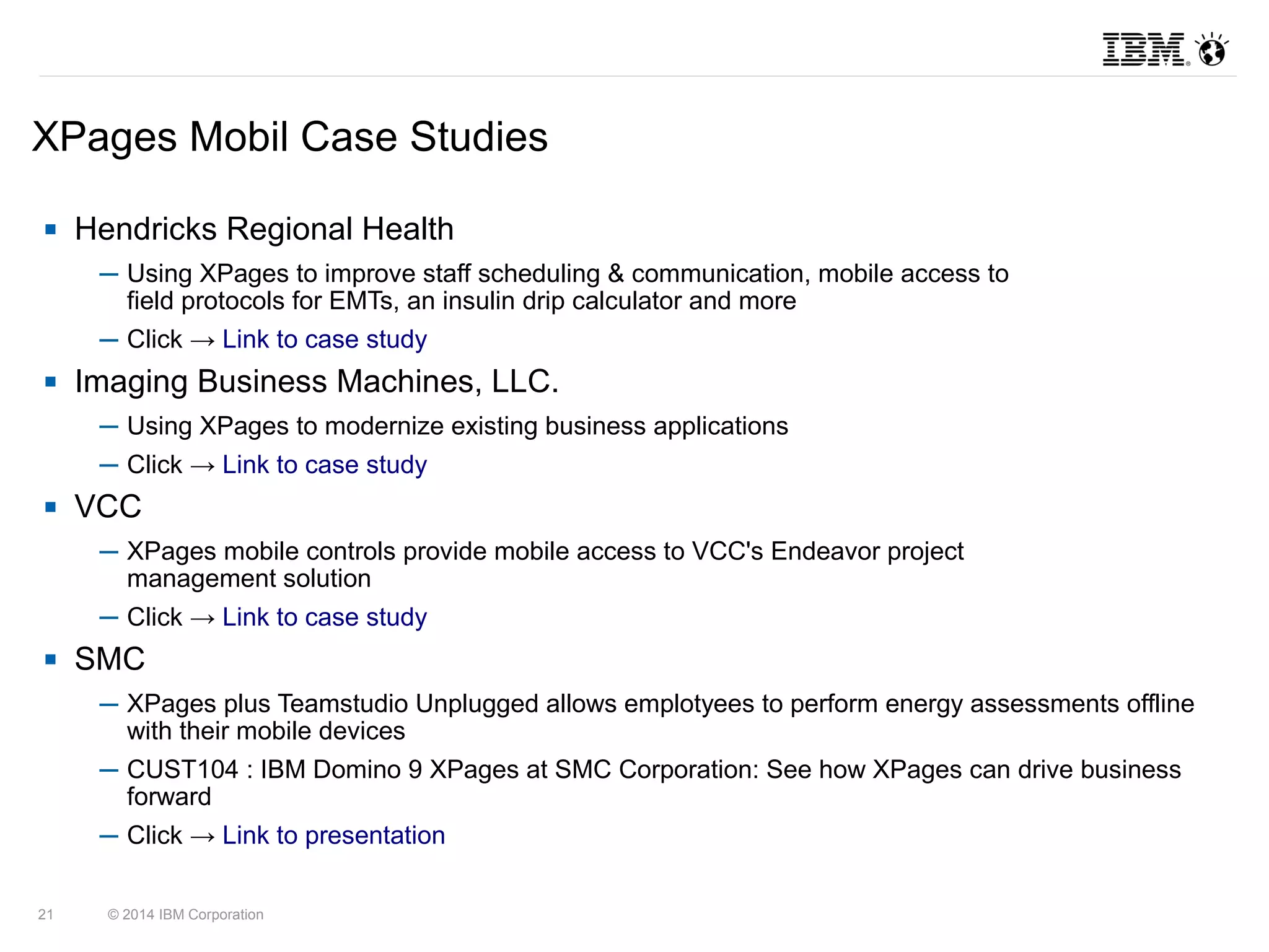 XPages Mobil Case Studies 
 Hendricks Regional Health 
─ Using XPages to improve staff scheduling & communication, mobile access to 
field protocols for EMTs, an insulin drip calculator and more 
─ Click → Link to case study 
 Imaging Business Machines, LLC. 
─ Using XPages to modernize existing business applications 
─ Click → Link to case study 
 VCC 
─ XPages mobile controls provide mobile access to VCC's Endeavor project 
management solution 
─ Click → Link to case study 
 SMC 
─ XPages plus Teamstudio Unplugged allows emplotyees to perform energy assessments offline 
with their mobile devices 
─ CUST104 : IBM Domino 9 XPages at SMC Corporation: See how XPages can drive business 
forward 
─ Click → Link to presentation 
21 © 2014 IBM Corporation 
 
