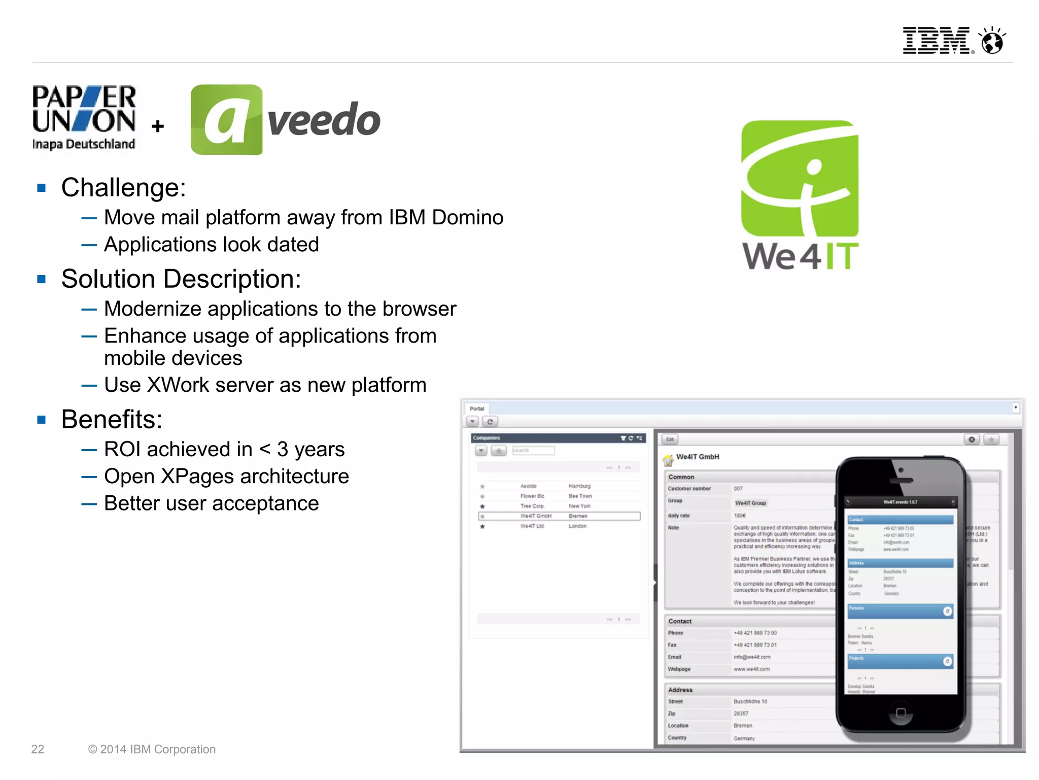 + 
 Challenge: 
─ Move mail platform away from IBM Domino 
─ Applications look dated 
 Solution Description: 
─ Modernize applications to the browser 
─ Enhance usage of applications from 
mobile devices 
─ Use XWork server as new platform 
 Benefits: 
─ ROI achieved in < 3 years 
─ Open XPages architecture 
─ Better user acceptance 
22 © 2014 IBM Corporation 
 