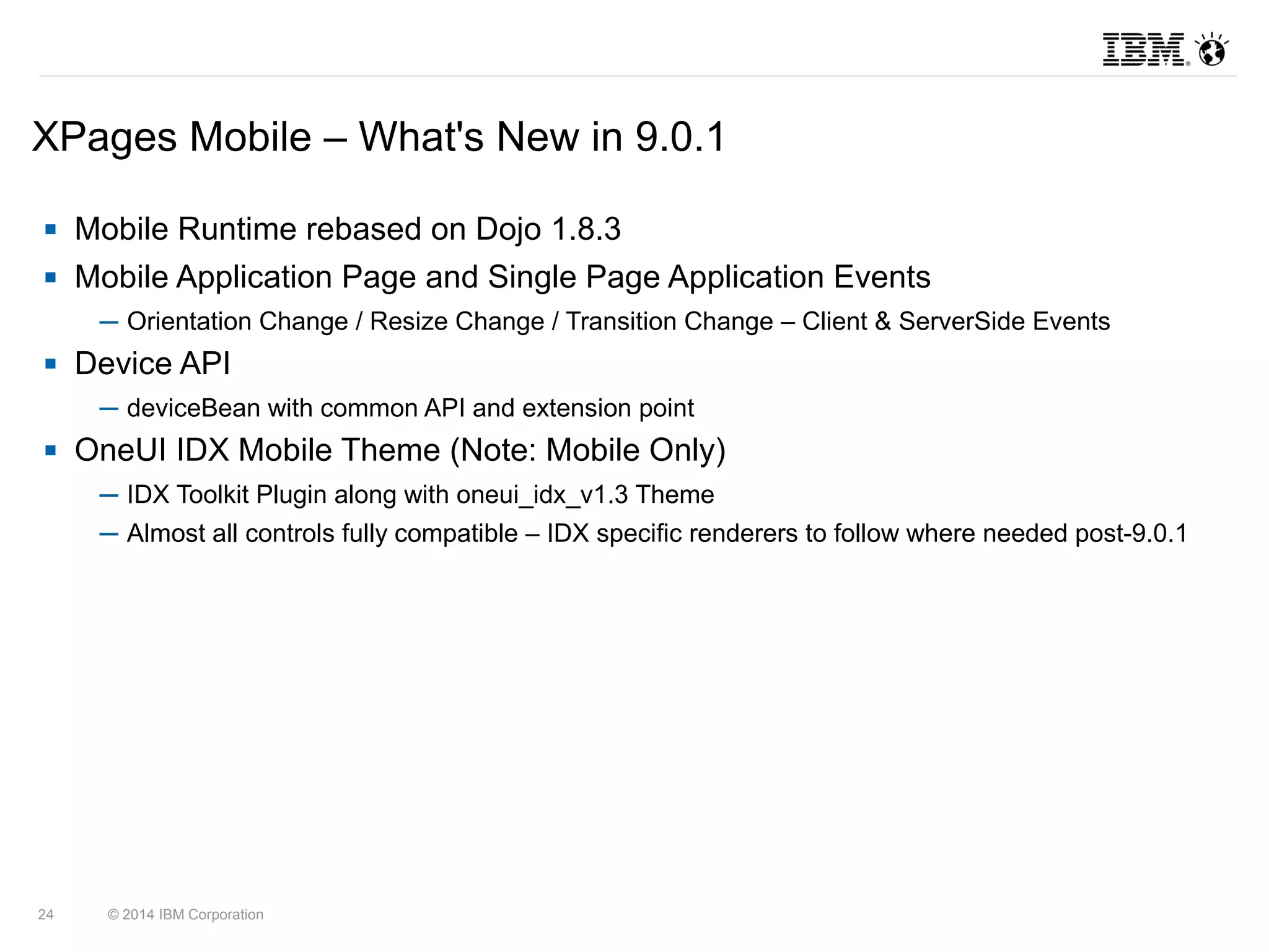 XPages Mobile – What's New in 9.0.1 
 Mobile Runtime rebased on Dojo 1.8.3 
 Mobile Application Page and Single Page Application Events 
─ Orientation Change / Resize Change / Transition Change – Client & ServerSide Events 
 Device API 
─ deviceBean with common API and extension point 
 OneUI IDX Mobile Theme (Note: Mobile Only) 
─ IDX Toolkit Plugin along with oneui_idx_v1.3 Theme 
─ Almost all controls fully compatible – IDX specific renderers to follow where needed post-9.0.1 
24 © 2014 IBM Corporation 
 