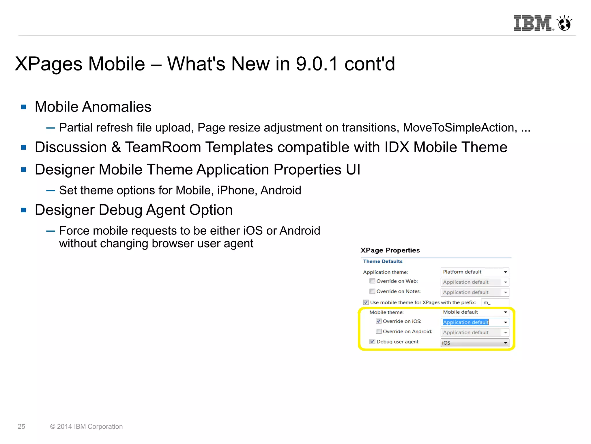 XPages Mobile – What's New in 9.0.1 cont'd 
 Mobile Anomalies 
─ Partial refresh file upload, Page resize adjustment on transitions, MoveToSimpleAction, ... 
 Discussion & TeamRoom Templates compatible with IDX Mobile Theme 
 Designer Mobile Theme Application Properties UI 
─ Set theme options for Mobile, iPhone, Android 
 Designer Debug Agent Option 
─ Force mobile requests to be either iOS or Android 
without changing browser user agent 
25 © 2014 IBM Corporation 
 