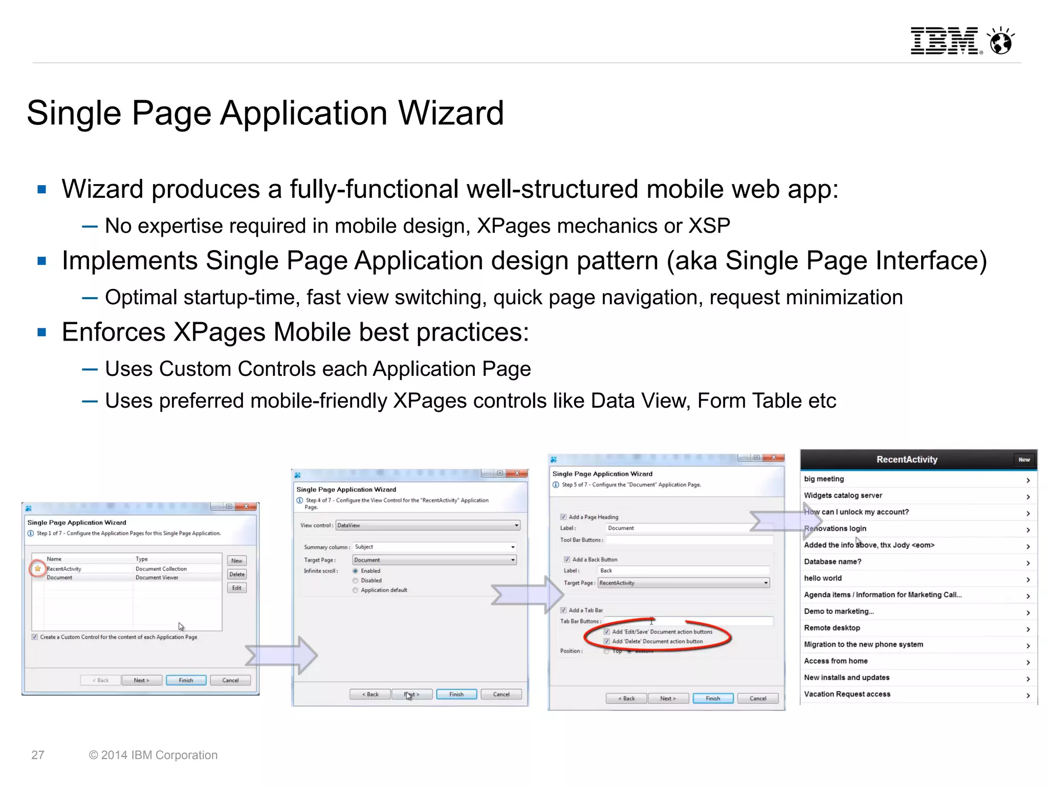Single Page Application Wizard 
 Wizard produces a fully-functional well-structured mobile web app: 
─ No expertise required in mobile design, XPages mechanics or XSP 
 Implements Single Page Application design pattern (aka Single Page Interface) 
─ Optimal startup-time, fast view switching, quick page navigation, request minimization 
 Enforces XPages Mobile best practices: 
─ Uses Custom Controls each Application Page 
─ Uses preferred mobile-friendly XPages controls like Data View, Form Table etc 
27 © 2014 IBM Corporation 
 