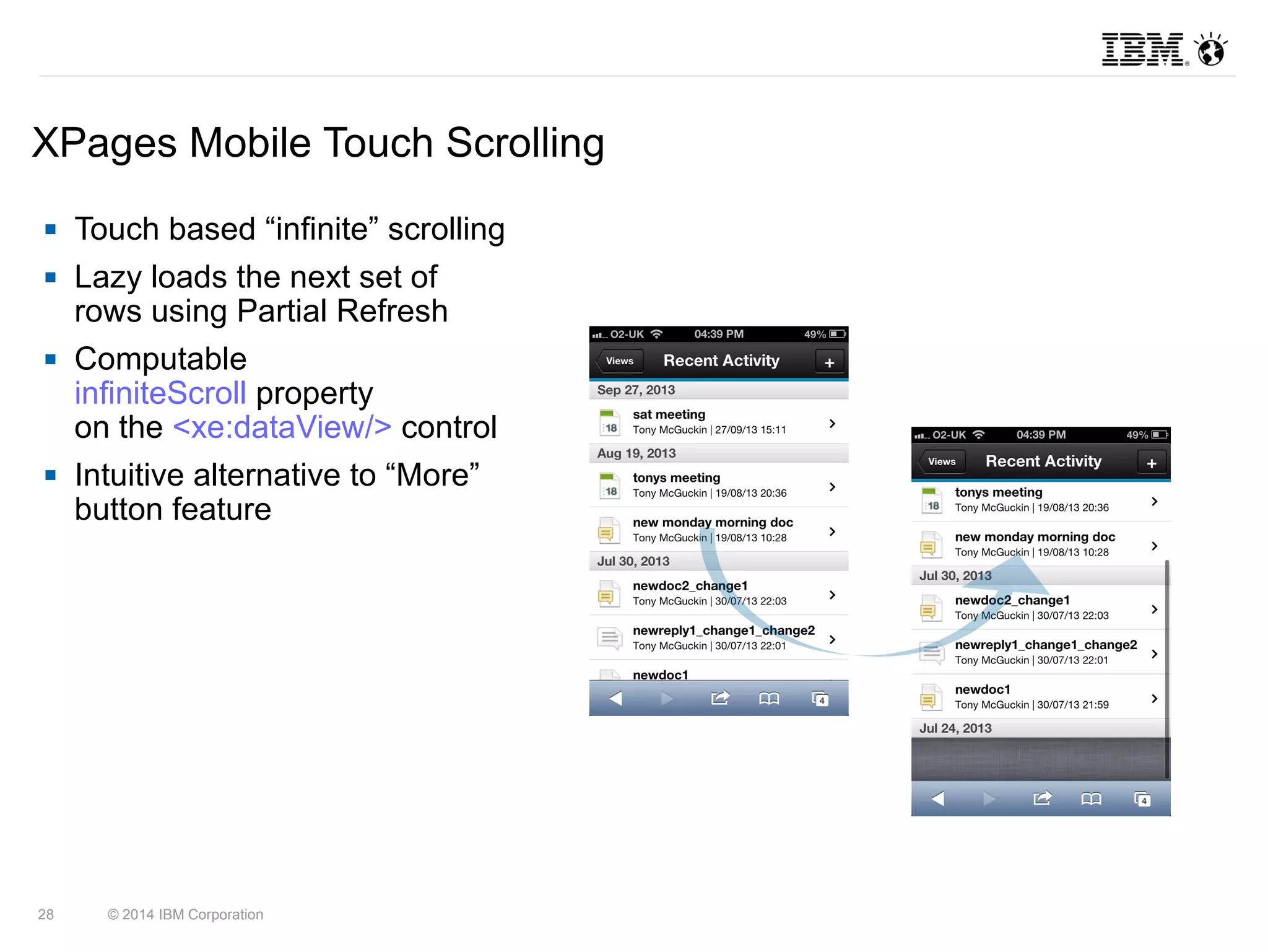 XPages Mobile Touch Scrolling 
 Touch based “infinite” scrolling 
 Lazy loads the next set of 
rows using Partial Refresh 
 Computable 
infiniteScroll property 
on the <xe:dataView/> control 
 Intuitive alternative to “More” 
button feature 
28 © 2014 IBM Corporation 
 