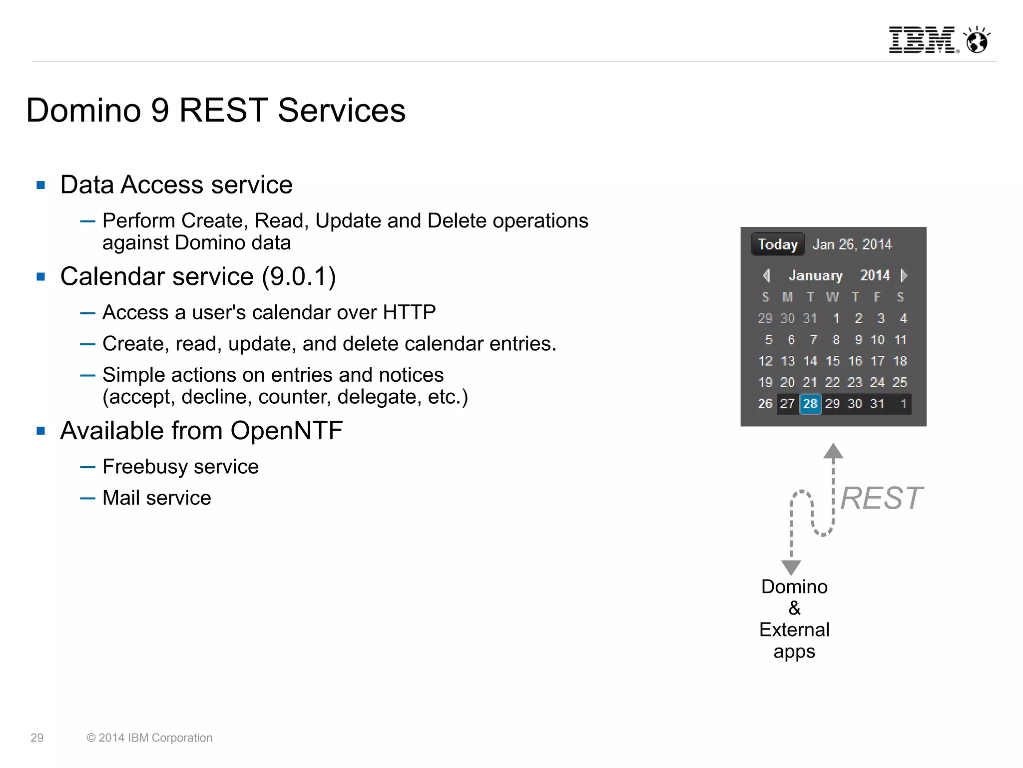 Domino 9 REST Services 
 Data Access service 
─ Perform Create, Read, Update and Delete operations 
against Domino data 
 Calendar service (9.0.1) 
─ Access a user's calendar over HTTP 
─ Create, read, update, and delete calendar entries. 
─ Simple actions on entries and notices 
(accept, decline, counter, delegate, etc.) 
 Available from OpenNTF 
─ Freebusy service 
─ Mail service 
29 © 2014 IBM Corporation 
Domino 
& 
External 
apps 
REST 
 