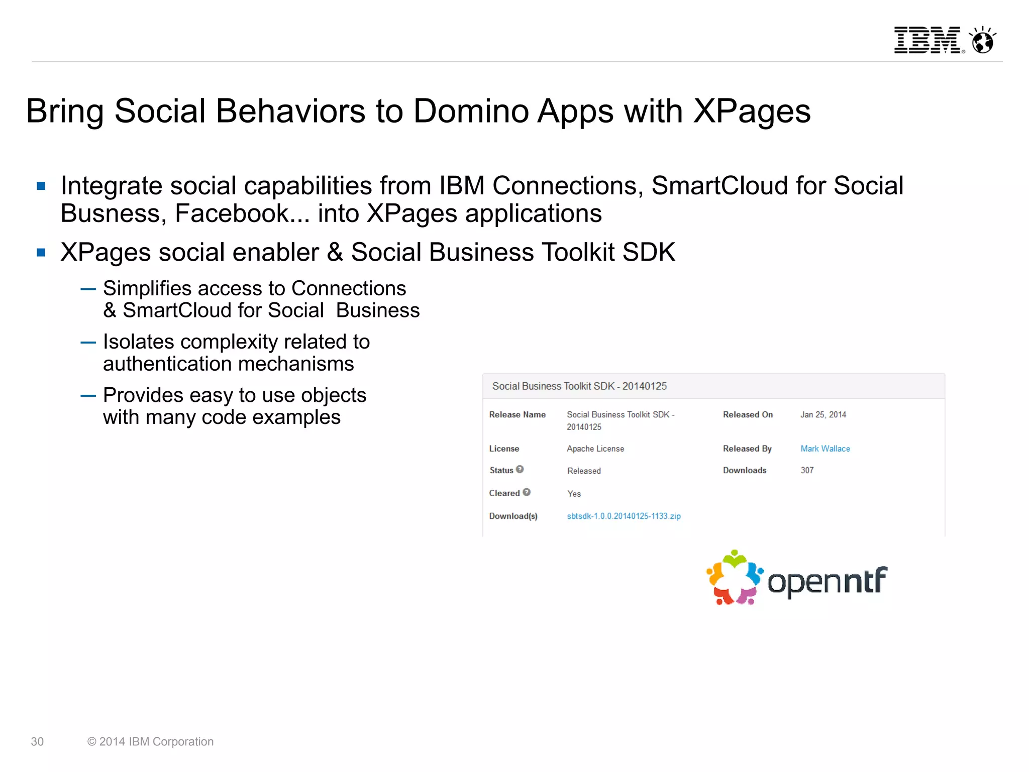 Bring Social Behaviors to Domino Apps with XPages 
 Integrate social capabilities from IBM Connections, SmartCloud for Social 
Busness, Facebook... into XPages applications 
 XPages social enabler & Social Business Toolkit SDK 
─ Simplifies access to Connections 
& SmartCloud for Social Business 
─ Isolates complexity related to 
authentication mechanisms 
─ Provides easy to use objects 
with many code examples 
30 © 2014 IBM Corporation 
 
