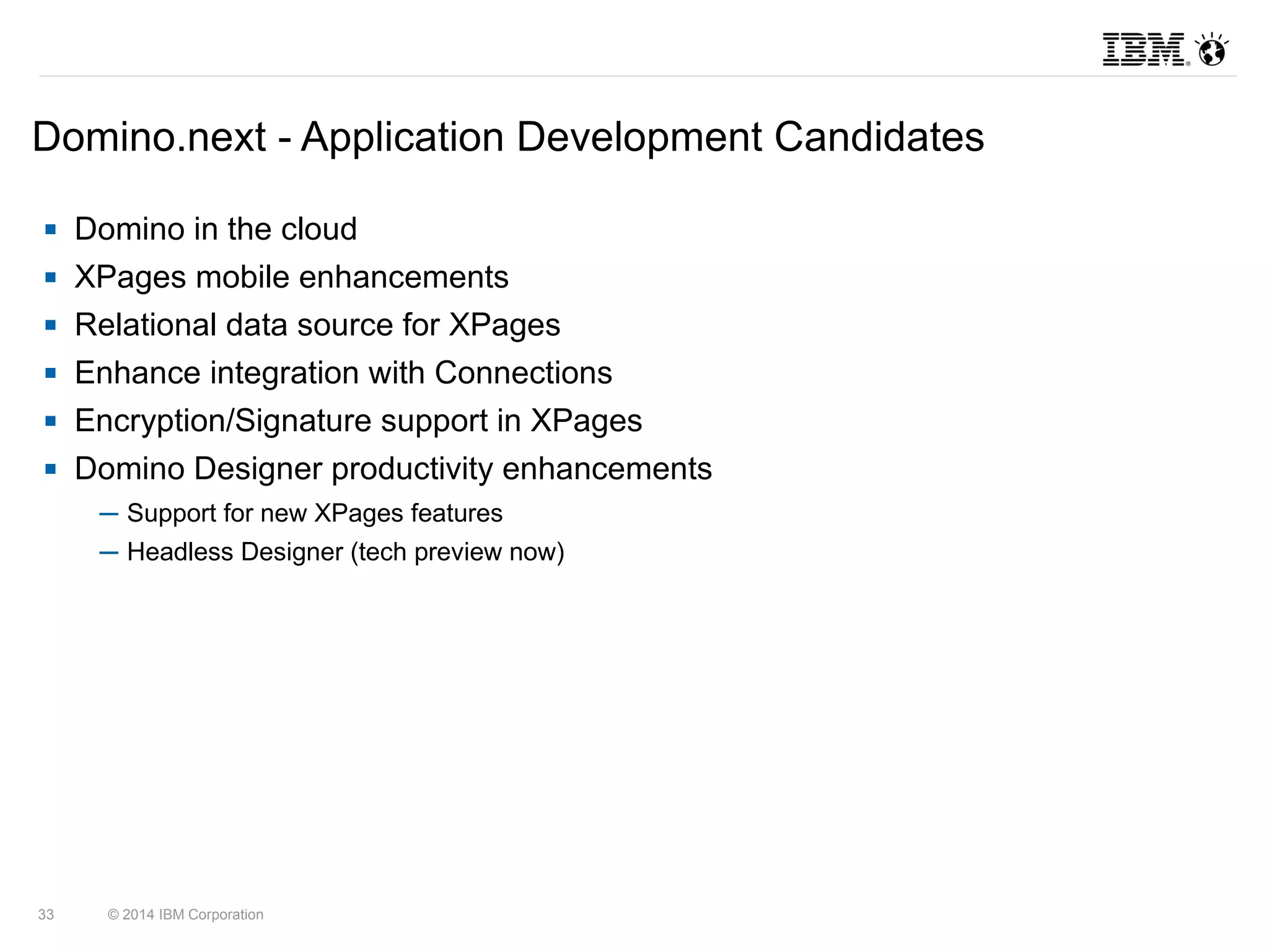 Domino.next - Application Development Candidates 
 Domino in the cloud 
 XPages mobile enhancements 
 Relational data source for XPages 
 Enhance integration with Connections 
 Encryption/Signature support in XPages 
 Domino Designer productivity enhancements 
─ Support for new XPages features 
─ Headless Designer (tech preview now) 
33 © 2014 IBM Corporation 
 