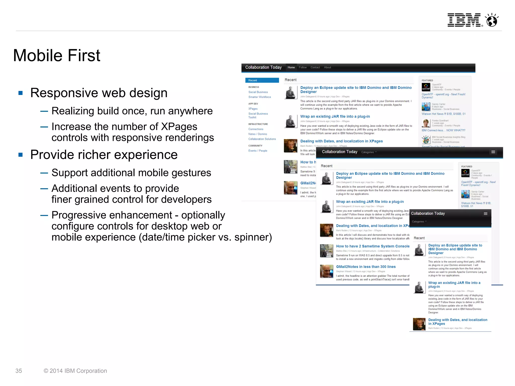 Mobile First 
 Responsive web design 
─ Realizing build once, run anywhere 
─ Increase the number of XPages 
controls with responsive renderings 
 Provide richer experience 
─ Support additional mobile gestures 
─ Additional events to provide 
finer grained control for developers 
─ Progressive enhancement - optionally 
configure controls for desktop web or 
mobile experience (date/time picker vs. spinner) 
35 © 2014 IBM Corporation 
 