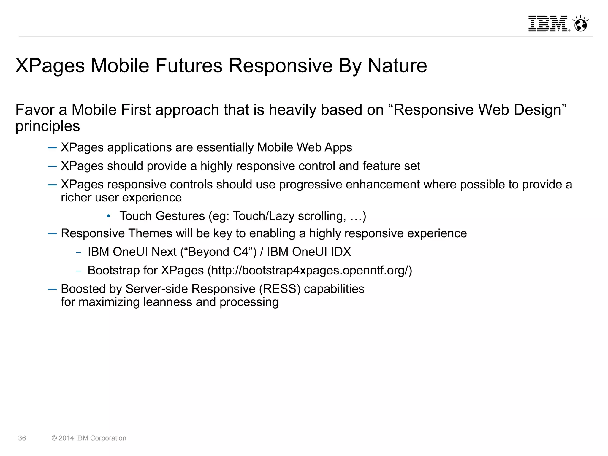 XPages Mobile Futures Responsive By Nature 
Favor a Mobile First approach that is heavily based on “Responsive Web Design” 
principles 
─ XPages applications are essentially Mobile Web Apps 
─ XPages should provide a highly responsive control and feature set 
─ XPages responsive controls should use progressive enhancement where possible to provide a 
richer user experience 
• Touch Gestures (eg: Touch/Lazy scrolling, …) 
─ Responsive Themes will be key to enabling a highly responsive experience 
– IBM OneUI Next (“Beyond C4”) / IBM OneUI IDX 
– Bootstrap for XPages (http://bootstrap4xpages.openntf.org/) 
─ Boosted by Server-side Responsive (RESS) capabilities 
for maximizing leanness and processing 
36 © 2014 IBM Corporation 
 