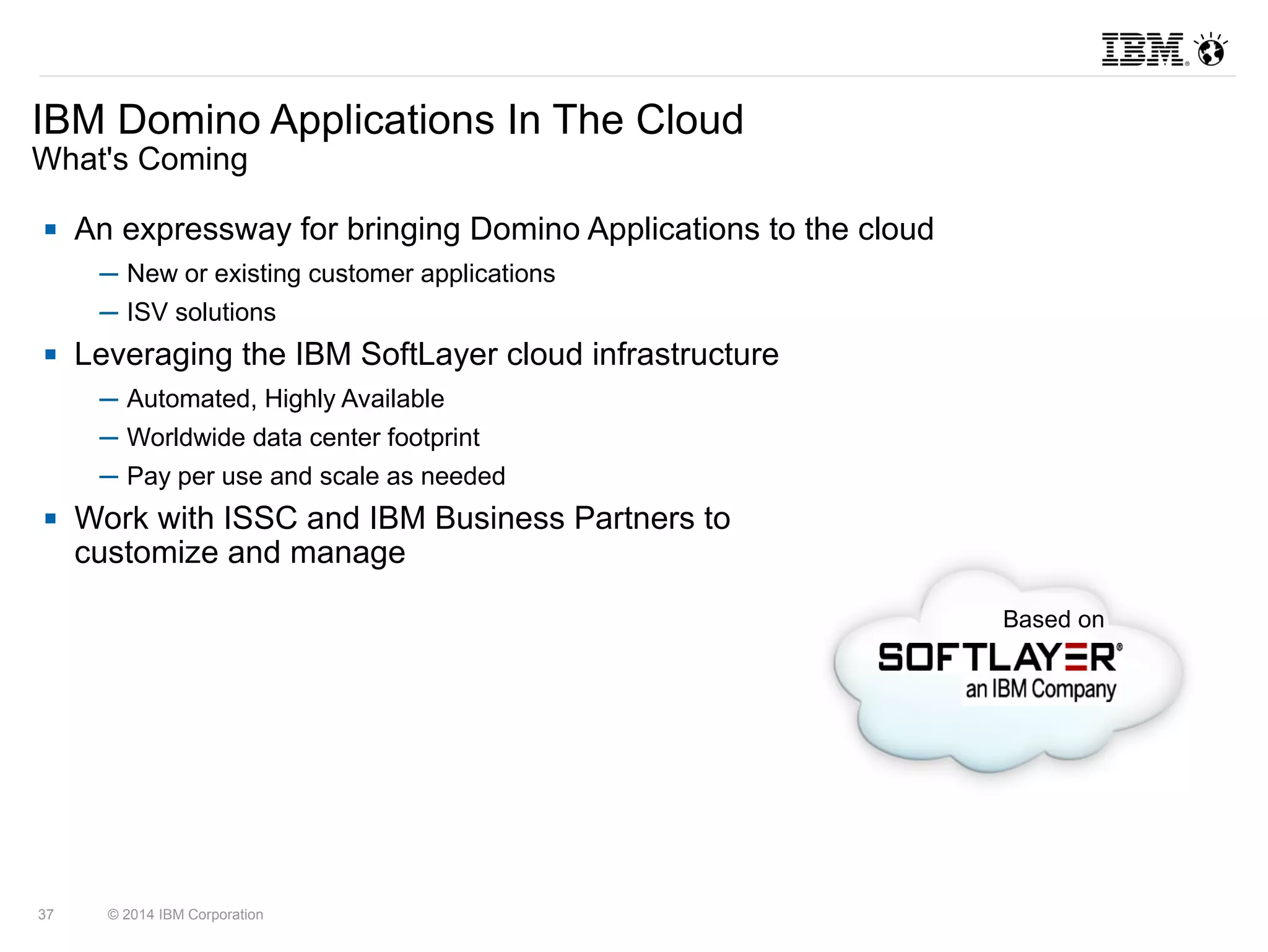 IBM Domino Applications In The Cloud 
What's Coming 
37 © 2014 IBM Corporation 
Based on 
 An expressway for bringing Domino Applications to the cloud 
─ New or existing customer applications 
─ ISV solutions 
 Leveraging the IBM SoftLayer cloud infrastructure 
─ Automated, Highly Available 
─ Worldwide data center footprint 
─ Pay per use and scale as needed 
 Work with ISSC and IBM Business Partners to 
customize and manage 
 