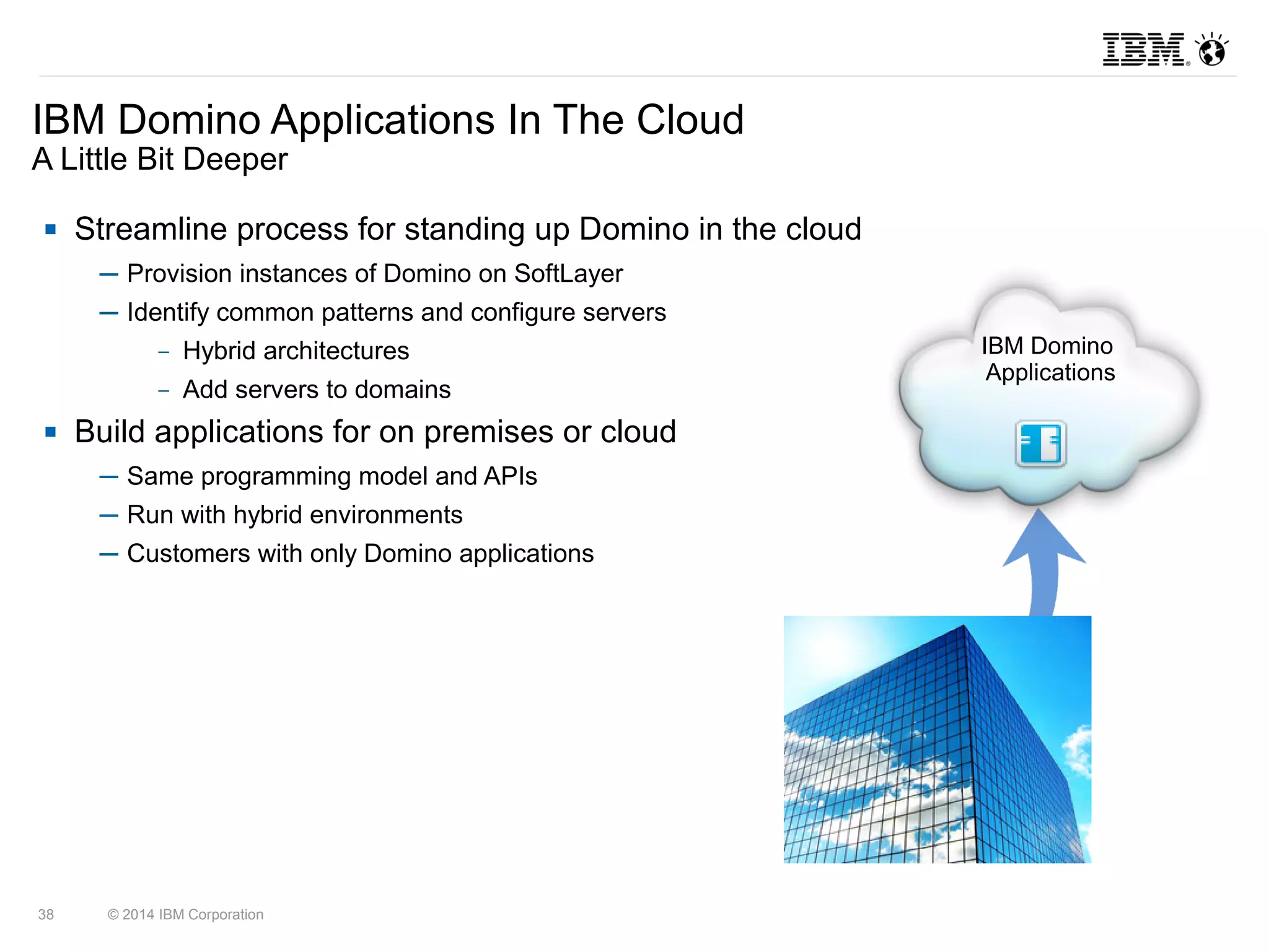 IBM Domino Applications In The Cloud 
A Little Bit Deeper 
 Streamline process for standing up Domino in the cloud 
─ Provision instances of Domino on SoftLayer 
─ Identify common patterns and configure servers 
– Hybrid architectures 
– Add servers to domains 
 Build applications for on premises or cloud 
─ Same programming model and APIs 
─ Run with hybrid environments 
─ Customers with only Domino applications 
38 © 2014 IBM Corporation 
IBM Domino 
Applications 
 