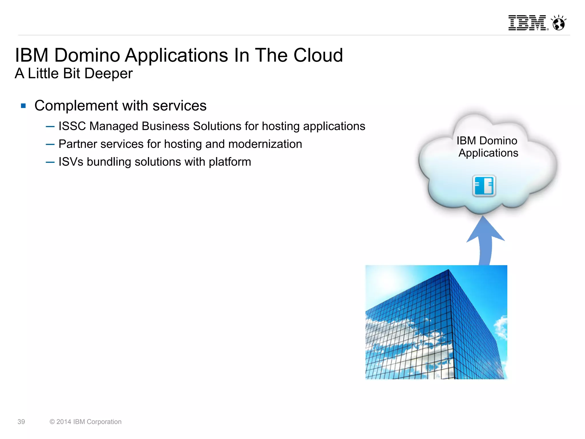 IBM Domino Applications In The Cloud 
A Little Bit Deeper 
 Complement with services 
─ ISSC Managed Business Solutions for hosting applications 
─ Partner services for hosting and modernization 
─ ISVs bundling solutions with platform 
39 © 2014 IBM Corporation 
IBM Domino 
Applications 
 