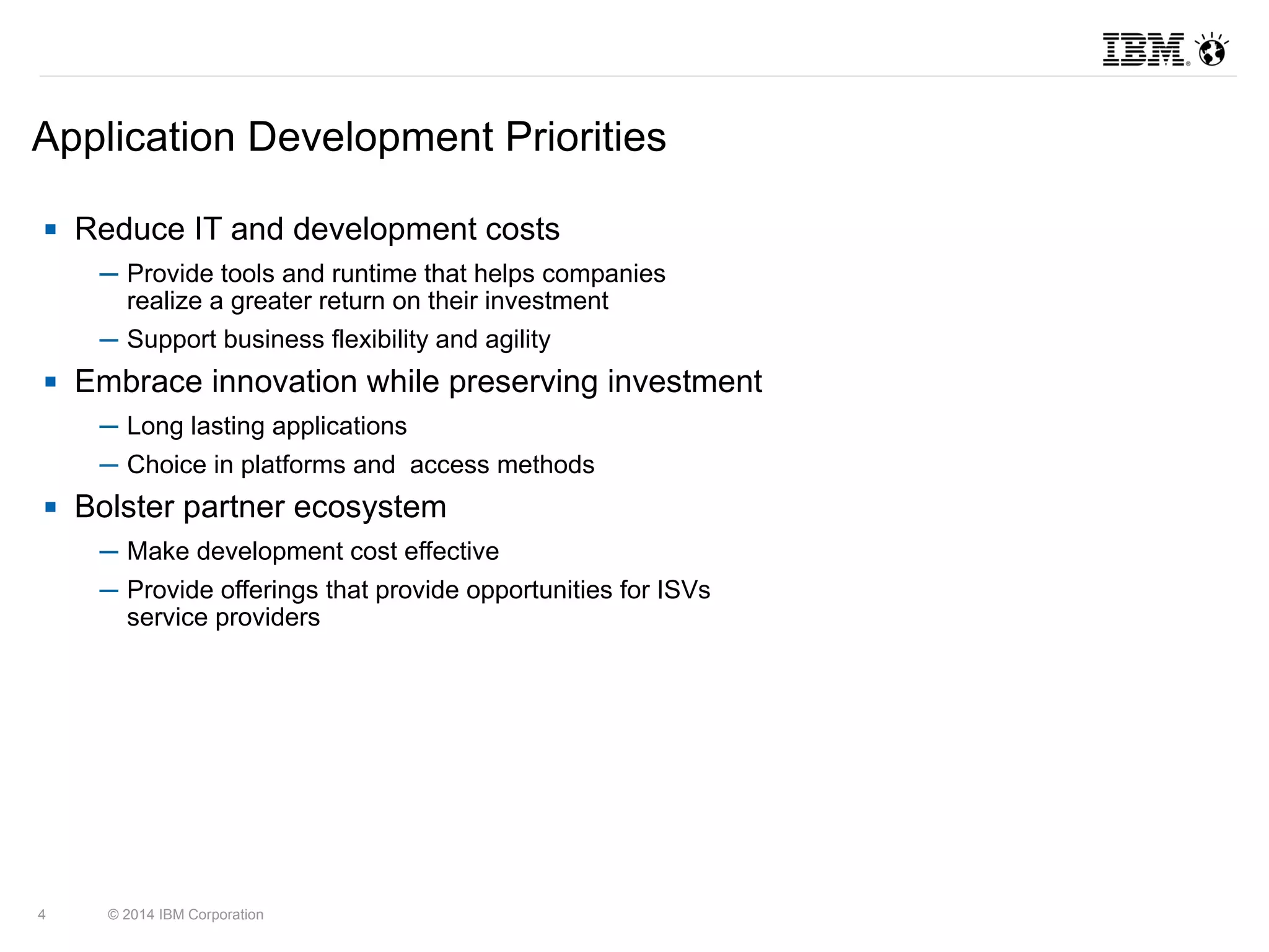 Application Development Priorities 
 Reduce IT and development costs 
─ Provide tools and runtime that helps companies 
realize a greater return on their investment 
─ Support business flexibility and agility 
 Embrace innovation while preserving investment 
─ Long lasting applications 
─ Choice in platforms and access methods 
 Bolster partner ecosystem 
─ Make development cost effective 
─ Provide offerings that provide opportunities for ISVs 
service providers 
4 © 2014 IBM Corporation 
 