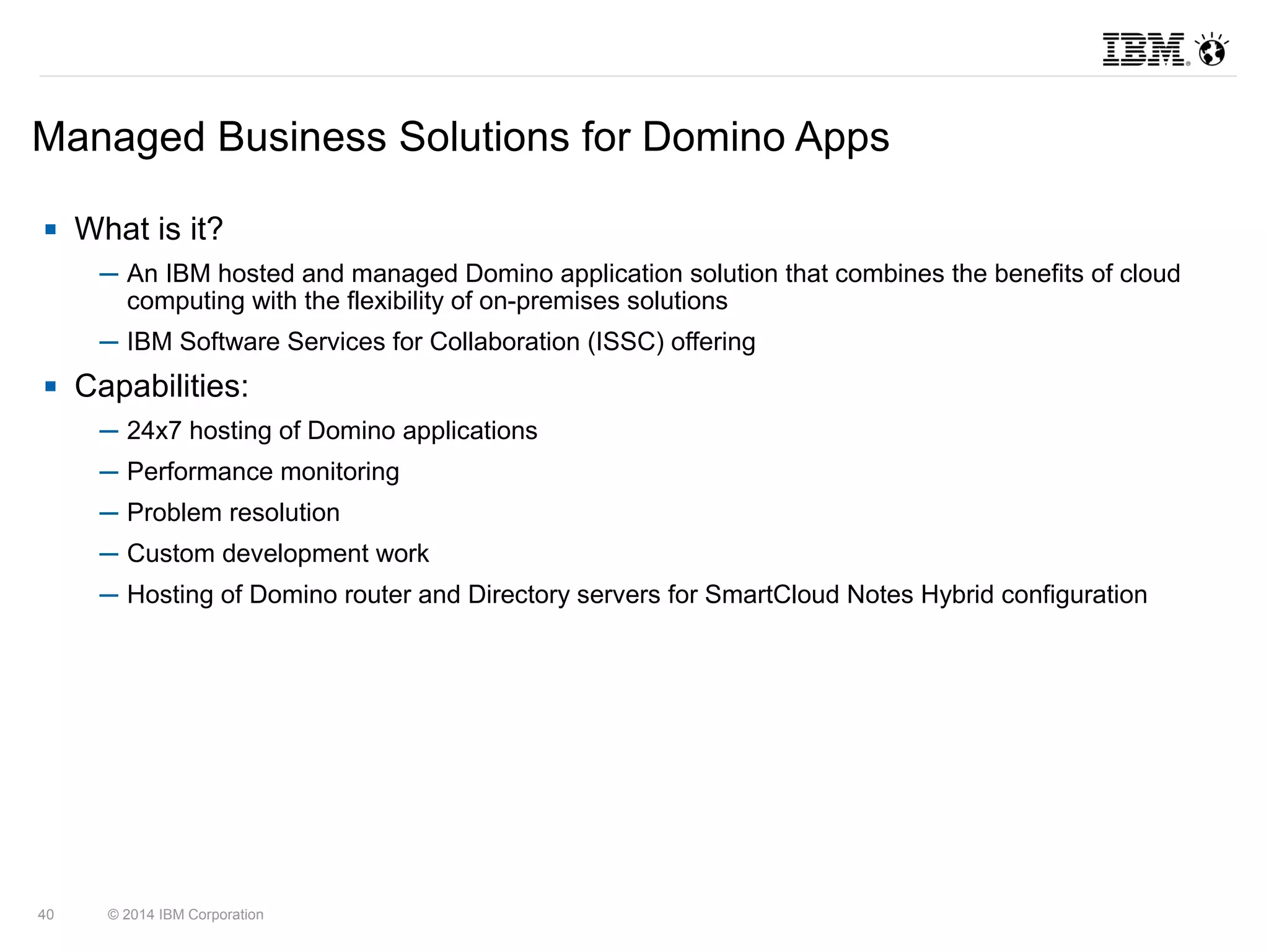Managed Business Solutions for Domino Apps 
 What is it? 
─ An IBM hosted and managed Domino application solution that combines the benefits of cloud 
computing with the flexibility of on-premises solutions 
─ IBM Software Services for Collaboration (ISSC) offering 
 Capabilities: 
─ 24x7 hosting of Domino applications 
─ Performance monitoring 
─ Problem resolution 
─ Custom development work 
─ Hosting of Domino router and Directory servers for SmartCloud Notes Hybrid configuration 
40 © 2014 IBM Corporation 
 