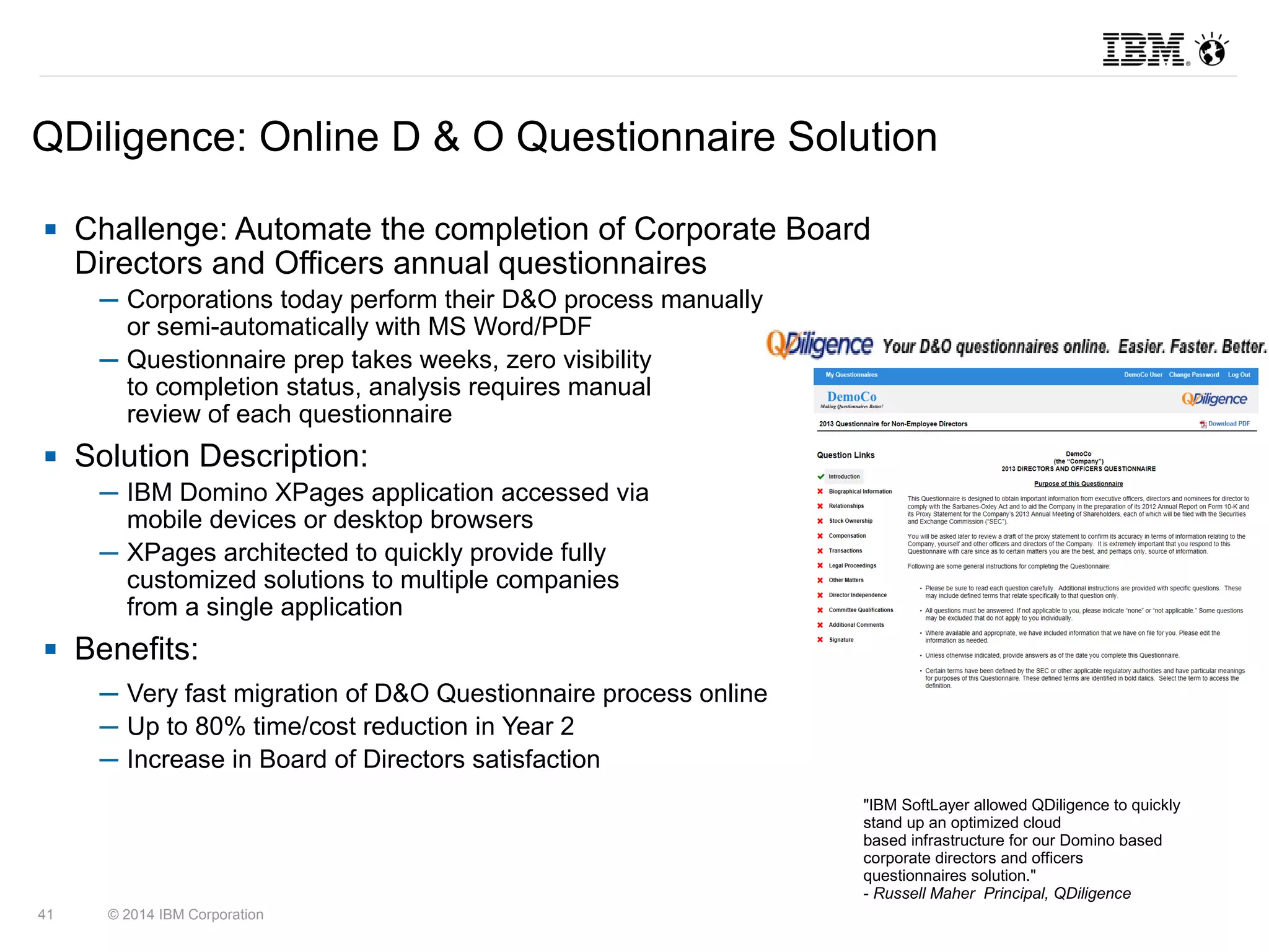 QDiligence: Online D & O Questionnaire Solution 
 Challenge: Automate the completion of Corporate Board 
Directors and Officers annual questionnaires 
─ Corporations today perform their D&O process manually 
or semi-automatically with MS Word/PDF 
─ Questionnaire prep takes weeks, zero visibility 
to completion status, analysis requires manual 
review of each questionnaire 
 Solution Description: 
─ IBM Domino XPages application accessed via 
mobile devices or desktop browsers 
─ XPages architected to quickly provide fully 
customized solutions to multiple companies 
from a single application 
 Benefits: 
─ Very fast migration of D&O Questionnaire process online 
─ Up to 80% time/cost reduction in Year 2 
─ Increase in Board of Directors satisfaction 
41 © 2014 IBM Corporation 
"IBM SoftLayer allowed QDiligence to quickly 
stand up an optimized cloud 
based infrastructure for our Domino based 
corporate directors and officers 
questionnaires solution." 
- Russell Maher Principal, QDiligence 
 