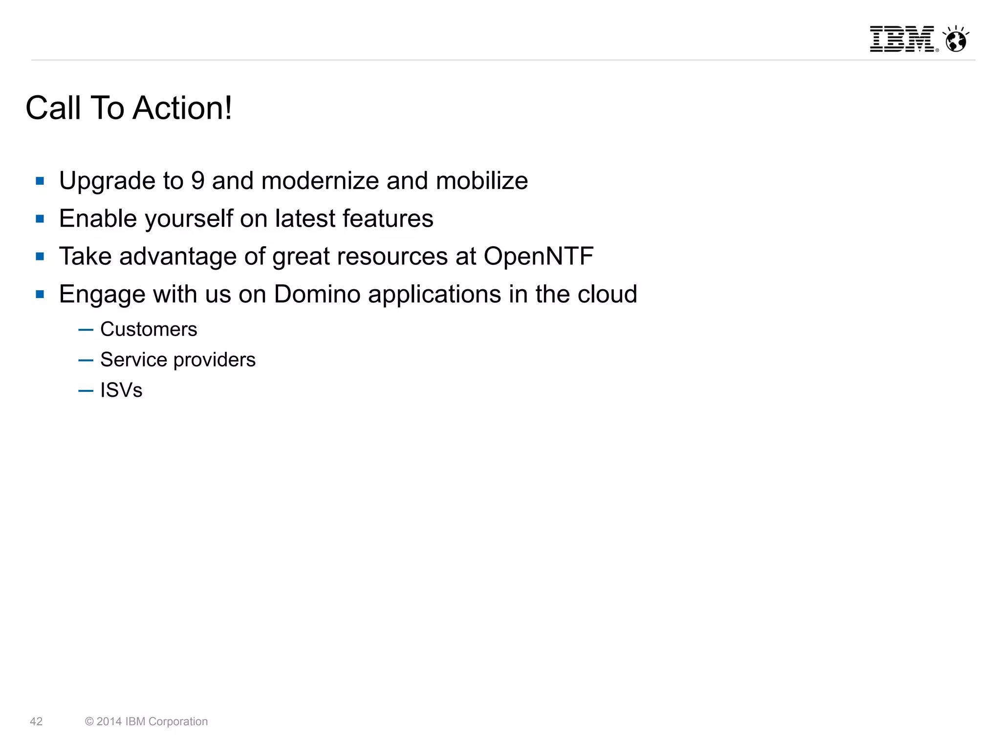 Call To Action! 
 Upgrade to 9 and modernize and mobilize 
 Enable yourself on latest features 
 Take advantage of great resources at OpenNTF 
 Engage with us on Domino applications in the cloud 
─ Customers 
─ Service providers 
─ ISVs 
42 © 2014 IBM Corporation 
 