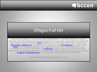 XPages FullHD 
Der aus dem Englischen stammende Begriff FullHD(Abk. für FullHigh Definition, deutsch übersetzt volle Hochauflösung) bedeutet komplettiert und übersetzt „vollständig hochauflösend“. Damit wird die Eigenschaft eines HDTV-fähigen Gerätes (Fernseher, DVD-Player, Videokamera, Set-Top-Box, Spielkonsole, Smartphone etc.) bezeichnet, eine HD-Auflösungvon 1920 ×1080 Pixeln(2,07 Megapixel) ausgeben oder aufzeichnen zu können. Beispielsweise kann ein Fernsehgerät über diese reale physische Auflösungverfügen oder ein hochauflösender DVD- Player die für diese Auflösung tatsächlich erforderlichen Signale vollständig ausgeben. Es gibt auch Computer-Flachbildschirmemit FullHD, also einer Auflösung von 1920x1080. 
(Quelle: http://de.wikipedia.org/wiki/Full_HD)  