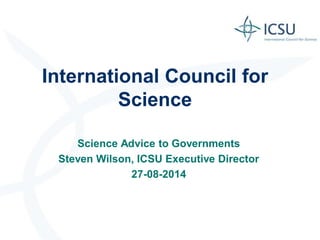 International Council for Science 
Science Advice to Governments 
Steven Wilson, ICSU Executive Director 
27-08-2014 
 