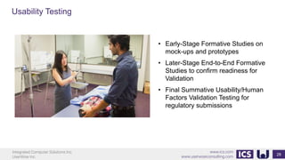 Integrated Computer Solutions Inc.
UserWise Inc.
www.ics.com
www.userwiseconsulting.com
Usability Testing
28
• Early-Stage Formative Studies on
mock-ups and prototypes
• Later-Stage End-to-End Formative
Studies to confirm readiness for
Validation
• Final Summative Usability/Human
Factors Validation Testing for
regulatory submissions
 