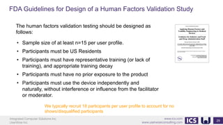 Integrated Computer Solutions Inc.
UserWise Inc.
www.ics.com
www.userwiseconsulting.com
FDA Guidelines for Design of a Human Factors Validation Study
29
The human factors validation testing should be designed as
follows:
• Sample size of at least n=15 per user profile.
• Participants must be US Residents
• Participants must have representative training (or lack of
training), and appropriate training decay
• Participants must have no prior exposure to the product
• Participants must use the device independently and
naturally, without interference or influence from the facilitator
or moderator.
We typically recruit 18 participants per user profile to account for no
shows/disqualified participants
 