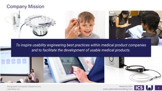Integrated Computer Solutions Inc.
UserWise Inc.
www.ics.com
www.userwiseconsulting.com
To inspire usability engineering best practices within medical product companies
and to facilitate the development of usable medical products.
Company Mission
3
 