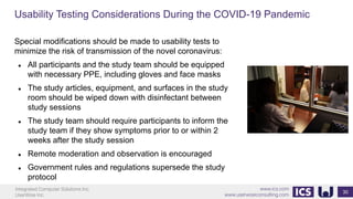 Integrated Computer Solutions Inc.
UserWise Inc.
www.ics.com
www.userwiseconsulting.com
Usability Testing Considerations During the COVID-19 Pandemic
30
Special modifications should be made to usability tests to
minimize the risk of transmission of the novel coronavirus:
● All participants and the study team should be equipped
with necessary PPE, including gloves and face masks
● The study articles, equipment, and surfaces in the study
room should be wiped down with disinfectant between
study sessions
● The study team should require participants to inform the
study team if they show symptoms prior to or within 2
weeks after the study session
● Remote moderation and observation is encouraged
● Government rules and regulations supersede the study
protocol
 