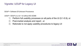 Integrated Computer Solutions Inc.
UserWise Inc.
www.ics.com
www.userwiseconsulting.com
Vignette: UOUP for Legacy UI
SOUP = Software Of Unknown Provenance
UOUP = SOUP on a UI = UI without IEC 62366
1) Perform full usability processes on all parts of the UI (5.1-5.9), or
2) Post-market analysis and report , or
3) Rationale to not apply usability procedures to legacy UI
 
