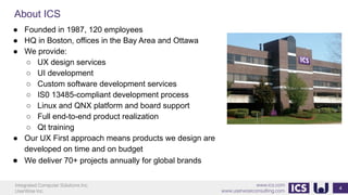 Integrated Computer Solutions Inc.
UserWise Inc.
www.ics.com
www.userwiseconsulting.com
About ICS
4
● Founded in 1987, 120 employees
● HQ in Boston, offices in the Bay Area and Ottawa
● We provide:
○ UX design services
○ UI development
○ Custom software development services
○ IS0 13485-compliant development process
○ Linux and QNX platform and board support
○ Full end-to-end product realization
○ Qt training
● Our UX First approach means products we design are
developed on time and on budget
● We deliver 70+ projects annually for global brands
 