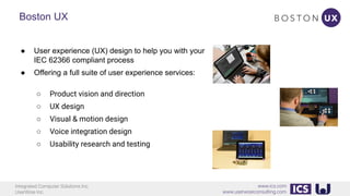 Integrated Computer Solutions Inc.
UserWise Inc.
www.ics.com
www.userwiseconsulting.com
Boston UX
● User experience (UX) design to help you with your
IEC 62366 compliant process
● Offering a full suite of user experience services:
○ Product vision and direction
○ UX design
○ Visual & motion design
○ Voice integration design
○ Usability research and testing
 