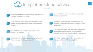 16
¿Qué es ICS?
Integration Cloud Service
Herramienta para crear integraciones ligeras con un
enfoque estratégico en Cloud.
Es un PaaS que forma parte de la oferta de Oracle
para su plataforma de integración como servicios
(iPaaS).
Está diseñado para conectar aplicaciones SaaS
propias y de terceros.
También puede ser usado para integrar aplicaciones
OnPremise (por medio de un agente).
Aplicación basada en Web, fácil e intuiAva, no
requiere conocimientos técnicos elevados (ciAzen
developer).
Está construida sobre OSB, por lo que implementa
algunos patrones de diseño VETO (ValidaAon,
message Enrichment, TransformaAon y OperaAon).
Permite el uso de mapeos XSLT (importados de
JDev o creados en el designer) y DVMs.
Usa adaptadores cloud especíﬁcamente creados
para cada aplicación.
 