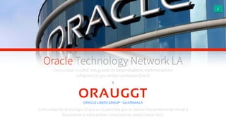 2
Comunidad mundial más grande de Desarrolladores, Administradores
y Arquitectos que utilizan productos Oracle
Y
Oracle Technology Network LA
Comunidad de tecnólogos Oracle en Guatemala que se reúnen frecuentemente virtual o
físicamente a intercambiar conocimiento sobre Oracle Tech.
ORAUGGTORACLE USERS GROUP - GUATEMALA
 